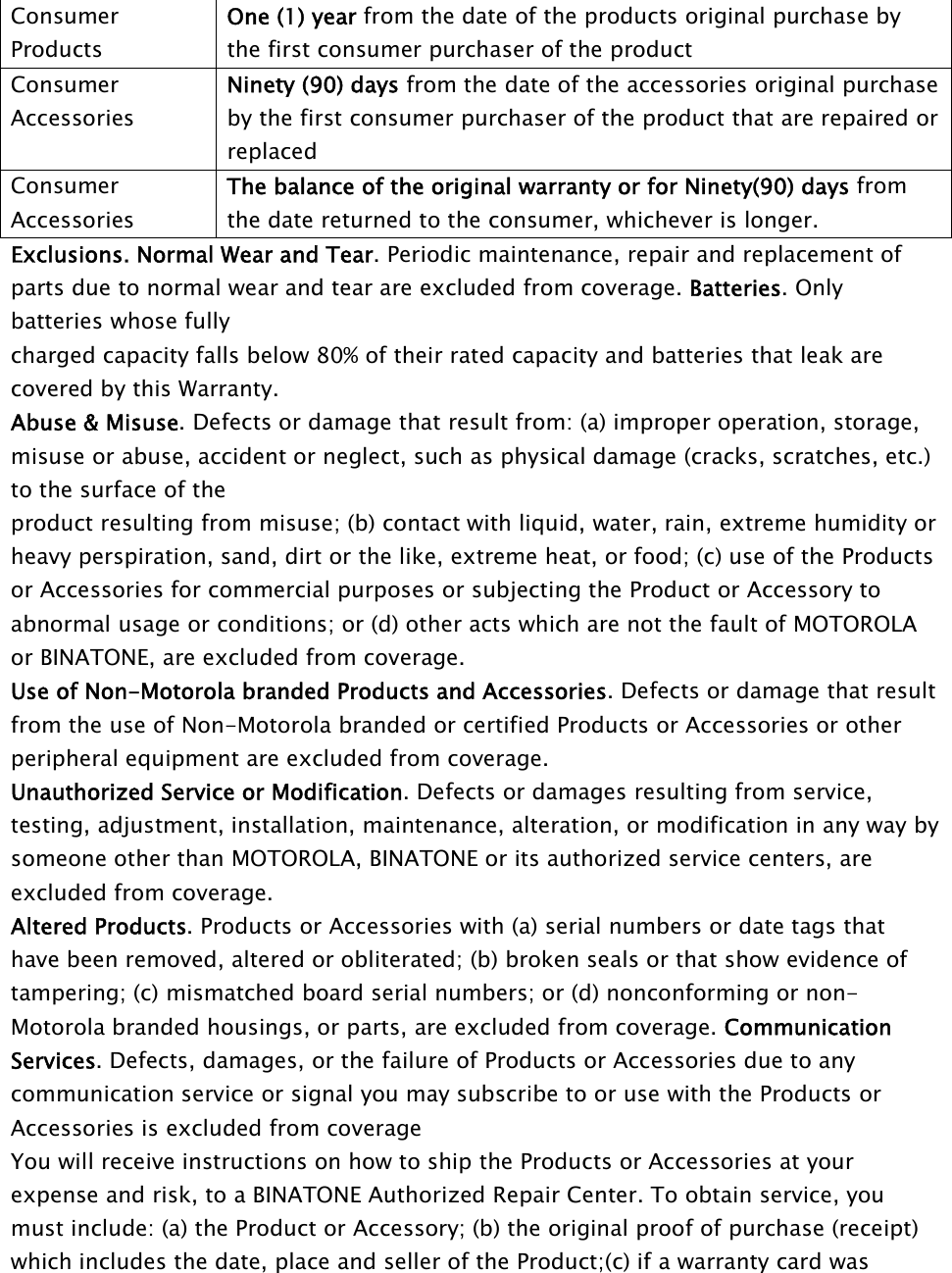 ConsumerProductsOne (1) year from the date of the products original purchase bythe first consumer purchaser of the productConsumerAccessoriesNinety (90) days from the date of the accessories original purchaseby the first consumer purchaser of the product that are repaired orreplacedConsumerAccessoriesThe balance of the original warranty or for Ninety(90) days fromthe date returned to the consumer, whichever is longer.Exclusions. Normal Wear and Tear. Periodic maintenance, repair and replacement ofparts due to normal wear and tear are excluded from coverage. Batteries. Onlybatteries whose fullycharged capacity falls below 80% of their rated capacity and batteries that leak arecovered by this Warranty.Abuse &amp; Misuse. Defects or damage that result from: (a) improper operation, storage,misuse or abuse, accident or neglect, such as physical damage (cracks, scratches, etc.)to the surface of theproduct resulting from misuse; (b) contact with liquid, water, rain, extreme humidity orheavy perspiration, sand, dirt or the like, extreme heat, or food; (c) use of the Productsor Accessories for commercial purposes or subjecting the Product or Accessory toabnormal usage or conditions; or (d) other acts which are not the fault of MOTOROLAor BINATONE, are excluded from coverage.Use of Non-Motorola branded Products and Accessories. Defects or damage that resultfrom the use of Non-Motorola branded or certified Products or Accessories or otherperipheral equipment are excluded from coverage.Unauthorized Service or Modification. Defects or damages resulting from service,testing, adjustment, installation, maintenance, alteration, or modification in any way bysomeone other than MOTOROLA, BINATONE or its authorized service centers, areexcluded from coverage.Altered Products. Products or Accessories with (a) serial numbers or date tags thathave been removed, altered or obliterated; (b) broken seals or that show evidence oftampering; (c) mismatched board serial numbers; or (d) nonconforming or non-Motorola branded housings, or parts, are excluded from coverage. CommunicationServices. Defects, damages, or the failure of Products or Accessories due to anycommunication service or signal you may subscribe to or use with the Products orAccessories is excluded from coverageYou will receive instructions on how to ship the Products or Accessories at yourexpense and risk, to a BINATONE Authorized Repair Center. To obtain service, youmust include: (a) the Product or Accessory; (b) the original proof of purchase (receipt)which includes the date, place and seller of the Product;(c) if a warranty card was