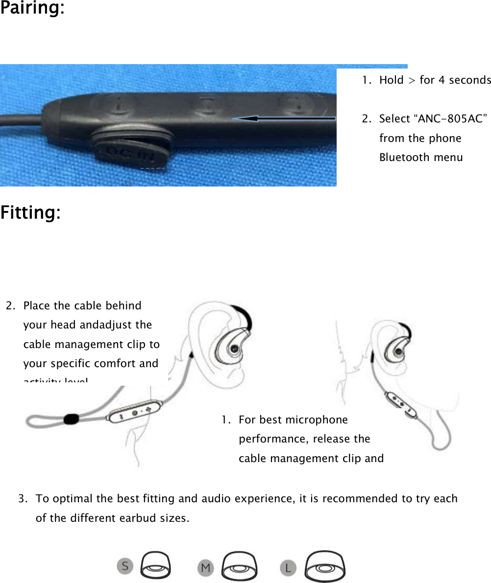 Pairing:Fitting:3. To optimal the best fitting and audio experience, it is recommended to try eachof the different earbud sizes.2. Place the cable behindyour head andadjust thecable management clip toyour specific comfort andactivity level.1. Hold &gt; for 4 seconds2. Select “ANC-805AC”from the phoneBluetooth menu1. For best microphoneperformance, release thecable management clip and