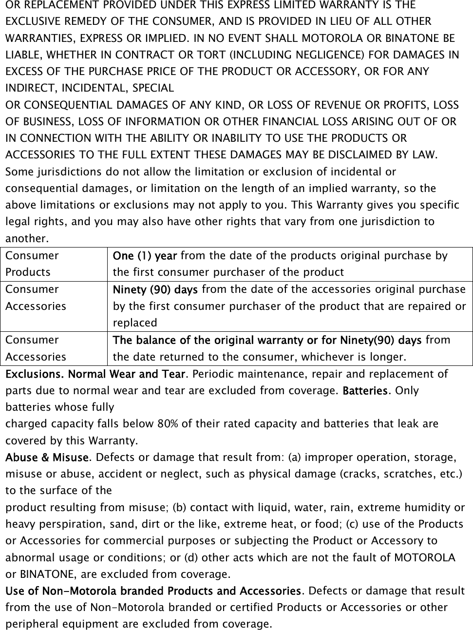 OR REPLACEMENT PROVIDED UNDER THIS EXPRESS LIMITED WARRANTY IS THEEXCLUSIVE REMEDY OF THE CONSUMER, AND IS PROVIDED IN LIEU OF ALL OTHERWARRANTIES, EXPRESS OR IMPLIED. IN NO EVENT SHALL MOTOROLA OR BINATONE BELIABLE, WHETHER IN CONTRACT OR TORT (INCLUDING NEGLIGENCE) FOR DAMAGES INEXCESS OF THE PURCHASE PRICE OF THE PRODUCT OR ACCESSORY, OR FOR ANYINDIRECT, INCIDENTAL, SPECIALOR CONSEQUENTIAL DAMAGES OF ANY KIND, OR LOSS OF REVENUE OR PROFITS, LOSSOF BUSINESS, LOSS OF INFORMATION OR OTHER FINANCIAL LOSS ARISING OUT OF ORIN CONNECTION WITH THE ABILITY OR INABILITY TO USE THE PRODUCTS ORACCESSORIES TO THE FULL EXTENT THESE DAMAGES MAY BE DISCLAIMED BY LAW.Some jurisdictions do not allow the limitation or exclusion of incidental orconsequential damages, or limitation on the length of an implied warranty, so theabove limitations or exclusions may not apply to you. This Warranty gives you specificlegal rights, and you may also have other rights that vary from one jurisdiction toanother.ConsumerProductsOne (1) year from the date of the products original purchase bythe first consumer purchaser of the productConsumerAccessoriesNinety (90) days from the date of the accessories original purchaseby the first consumer purchaser of the product that are repaired orreplacedConsumerAccessoriesThe balance of the original warranty or for Ninety(90) days fromthe date returned to the consumer, whichever is longer.Exclusions. Normal Wear and Tear. Periodic maintenance, repair and replacement ofparts due to normal wear and tear are excluded from coverage. Batteries. Onlybatteries whose fullycharged capacity falls below 80% of their rated capacity and batteries that leak arecovered by this Warranty.Abuse &amp; Misuse. Defects or damage that result from: (a) improper operation, storage,misuse or abuse, accident or neglect, such as physical damage (cracks, scratches, etc.)to the surface of theproduct resulting from misuse; (b) contact with liquid, water, rain, extreme humidity orheavy perspiration, sand, dirt or the like, extreme heat, or food; (c) use of the Productsor Accessories for commercial purposes or subjecting the Product or Accessory toabnormal usage or conditions; or (d) other acts which are not the fault of MOTOROLAor BINATONE, are excluded from coverage.Use of Non-Motorola branded Products and Accessories. Defects or damage that resultfrom the use of Non-Motorola branded or certified Products or Accessories or otherperipheral equipment are excluded from coverage.
