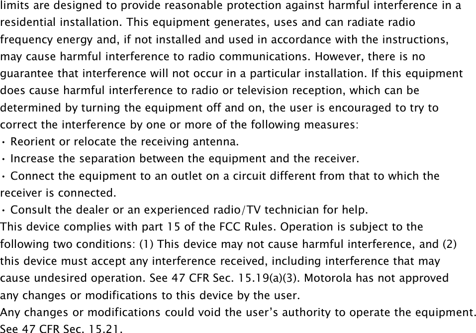 limits are designed to provide reasonable protection against harmful interference in aresidential installation. This equipment generates, uses and can radiate radiofrequency energy and, if not installed and used in accordance with the instructions,may cause harmful interference to radio communications. However, there is noguarantee that interference will not occur in a particular installation. If this equipmentdoes cause harmful interference to radio or television reception, which can bedetermined by turning the equipment off and on, the user is encouraged to try tocorrect the interference by one or more of the following measures:• Reorient or relocate the receiving antenna.• Increase the separation between the equipment and the receiver.• Connect the equipment to an outlet on a circuit different from that to which thereceiver is connected.• Consult the dealer or an experienced radio/TV technician for help.This device complies with part 15 of the FCC Rules. Operation is subject to thefollowing two conditions: (1) This device may not cause harmful interference, and (2)this device must accept any interference received, including interference that maycause undesired operation. See 47 CFR Sec. 15.19(a)(3). Motorola has not approvedany changes or modifications to this device by the user.Any changes or modifications could void the user’s authority to operate the equipment.See 47 CFR Sec. 15.21.
