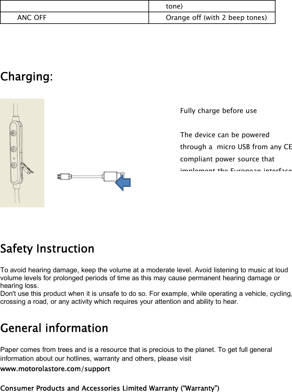 tone)ANC OFF Orange off (with 2 beep tones)Charging:Safety InstructionTo avoid hearing damage, keep the volume at a moderate level. Avoid listening to music at loudvolume levels for prolonged periods of time as this may cause permanent hearing damage orhearing loss.Don&apos;t use this product when it is unsafe to do so. For example, while operating a vehicle, cycling,crossing a road, or any activity which requires your attention and ability to hear.General informationPaper comes from trees and is a resource that is precious to the planet. To get full generalinformation about our hotlines, warranty and others, please visitwww.motorolastore.com/supportConsumer Products and Accessories Limited Warranty (“Warranty”)Fully charge before useThe device can be poweredthrough a micro USB from any CEcompliant power source thatimplement theEuropean interface