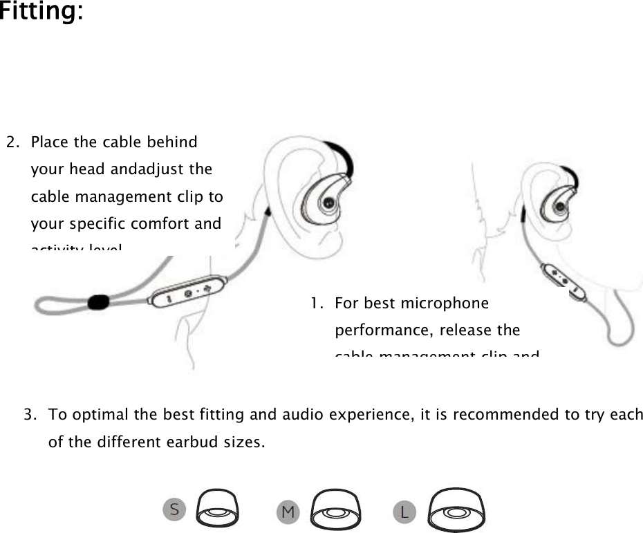 Fitting:3. To optimal the best fitting and audio experience, it is recommended to try eachof the different earbud sizes.2. Place the cable behindyour head andadjust thecable management clip toyour specific comfort andactivity level.1. For best microphoneperformance, release thecable management clip and