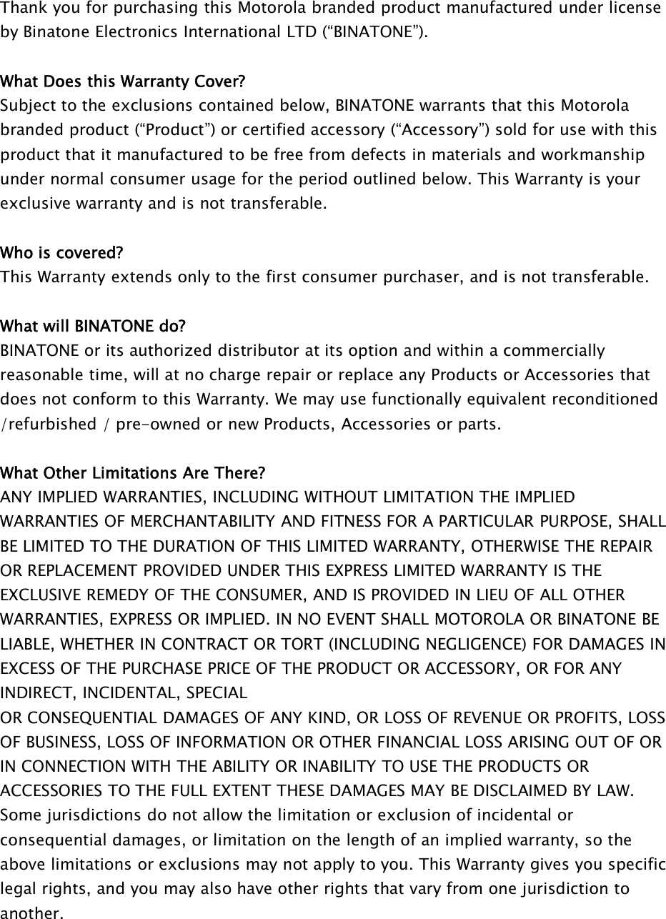 Thank you for purchasing this Motorola branded product manufactured under licenseby Binatone Electronics International LTD (“BINATONE”).What Does this Warranty Cover?Subject to the exclusions contained below, BINATONE warrants that this Motorolabranded product (“Product”) or certified accessory (“Accessory”) sold for use with thisproduct that it manufactured to be free from defects in materials and workmanshipunder normal consumer usage for the period outlined below. This Warranty is yourexclusive warranty and is not transferable.Who is covered?This Warranty extends only to the first consumer purchaser, and is not transferable.What will BINATONE do?BINATONE or its authorized distributor at its option and within a commerciallyreasonable time, will at no charge repair or replace any Products or Accessories thatdoes not conform to this Warranty. We may use functionally equivalent reconditioned/refurbished / pre-owned or new Products, Accessories or parts.What Other Limitations Are There?ANY IMPLIED WARRANTIES, INCLUDING WITHOUT LIMITATION THE IMPLIEDWARRANTIES OF MERCHANTABILITY AND FITNESS FOR A PARTICULAR PURPOSE, SHALLBE LIMITED TO THE DURATION OF THIS LIMITED WARRANTY, OTHERWISE THE REPAIROR REPLACEMENT PROVIDED UNDER THIS EXPRESS LIMITED WARRANTY IS THEEXCLUSIVE REMEDY OF THE CONSUMER, AND IS PROVIDED IN LIEU OF ALL OTHERWARRANTIES, EXPRESS OR IMPLIED. IN NO EVENT SHALL MOTOROLA OR BINATONE BELIABLE, WHETHER IN CONTRACT OR TORT (INCLUDING NEGLIGENCE) FOR DAMAGES INEXCESS OF THE PURCHASE PRICE OF THE PRODUCT OR ACCESSORY, OR FOR ANYINDIRECT, INCIDENTAL, SPECIALOR CONSEQUENTIAL DAMAGES OF ANY KIND, OR LOSS OF REVENUE OR PROFITS, LOSSOF BUSINESS, LOSS OF INFORMATION OR OTHER FINANCIAL LOSS ARISING OUT OF ORIN CONNECTION WITH THE ABILITY OR INABILITY TO USE THE PRODUCTS ORACCESSORIES TO THE FULL EXTENT THESE DAMAGES MAY BE DISCLAIMED BY LAW.Some jurisdictions do not allow the limitation or exclusion of incidental orconsequential damages, or limitation on the length of an implied warranty, so theabove limitations or exclusions may not apply to you. This Warranty gives you specificlegal rights, and you may also have other rights that vary from one jurisdiction toanother.