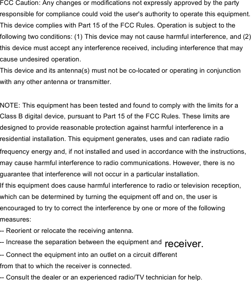 FCC Caution: Any changes or modifications not expressly approved by the party responsible for compliance could void the user&apos;s authority to operate this equipment. This device complies with Part 15 of the FCC Rules. Operation is subject to the following two conditions: (1) This device may not cause harmful interference, and (2) this device must accept any interference received, including interference that may cause undesired operation. This device and its antenna(s) must not be co-located or operating in conjunction with any other antenna or transmitter.  NOTE: This equipment has been tested and found to comply with the limits for a Class B digital device, pursuant to Part 15 of the FCC Rules. These limits are designed to provide reasonable protection against harmful interference in a residential installation. This equipment generates, uses and can radiate radio frequency energy and, if not installed and used in accordance with the instructions, may cause harmful interference to radio communications. However, there is no guarantee that interference will not occur in a particular installation. If this equipment does cause harmful interference to radio or television reception, which can be determined by turning the equipment off and on, the user is encouraged to try to correct the interference by one or more of the following measures: -- Reorient or relocate the receiving antenna. -- Increase the separation between the equipment and receiver. -- Connect the equipment into an outlet on a circuit different from that to which the receiver is connected. -- Consult the dealer or an experienced radio/TV technician for help. 