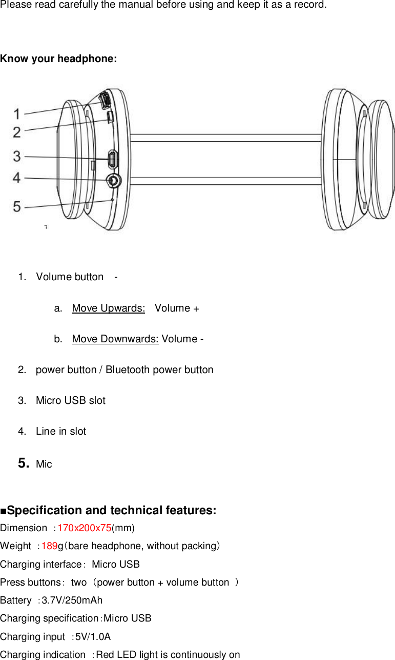     Please read carefully the manual before using and keep it as a record.   Know your headphone:   1. Volume button  -  a. Move Upwards:  Volume +  b. Move Downwards: Volume -  2. power button / Bluetooth power button  3. Micro USB slot  4. Line in slot  5.  Mic    ■Specification and technical features:  Dimension  ：170x200x75(mm) Weight  ：189g（bare headphone, without packing） Charging interface： Micro USB Press buttons： two  （power button + volume button  ） Battery  ：3.7V/250mAh Charging specification：Micro USB Charging input  ：5V/1.0A Charging indication  ：Red LED light is continuously on  