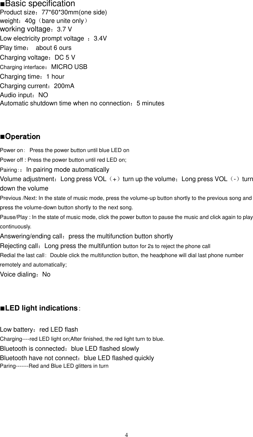                                                                                                                                4 ■Basic specification Product size：77*60*30mm(one side) weight：40g（bare unite only） working voltage：3.7 V                    Low electricity prompt voltage  ：3.4V Play time：  about 6 ours Charging voltage：DC 5 V Charging interface：MICRO USB Charging time：1 hour Charging current：200mA Audio input：NO Automatic shutdown time when no connection：5 minutes   ■Operation Power on： Press the power button until blue LED on Power off : Press the power button until red LED on; Pairing：：In pairing mode automatically Volume adjustment：Long press VOL（+）turn up the volume；Long press VOL（-）turn down the volume Previous /Next: In the state of music mode, press the volume-up button shortly to the previous song and press the volume-down button shortly to the next song. Pause/Play : In the state of music mode, click the power button to pause the music and click again to play continuously.   Answering/ending call：press the multifunction button shortly Rejecting call：Long press the multifuntion button for 2s to reject the phone call Redial the last call：  Double click the multifunction button, the headphone will dial last phone number remotely and automatically; Voice dialing：No   ■LED light indications：  Low battery：red LED flash Charging----red LED light on;After finished, the red light turn to blue. Bluetooth is connected：blue LED flashed slowly Bluetooth have not connect：blue LED flashed quickly Paring-------Red and Blue LED glitters in turn      