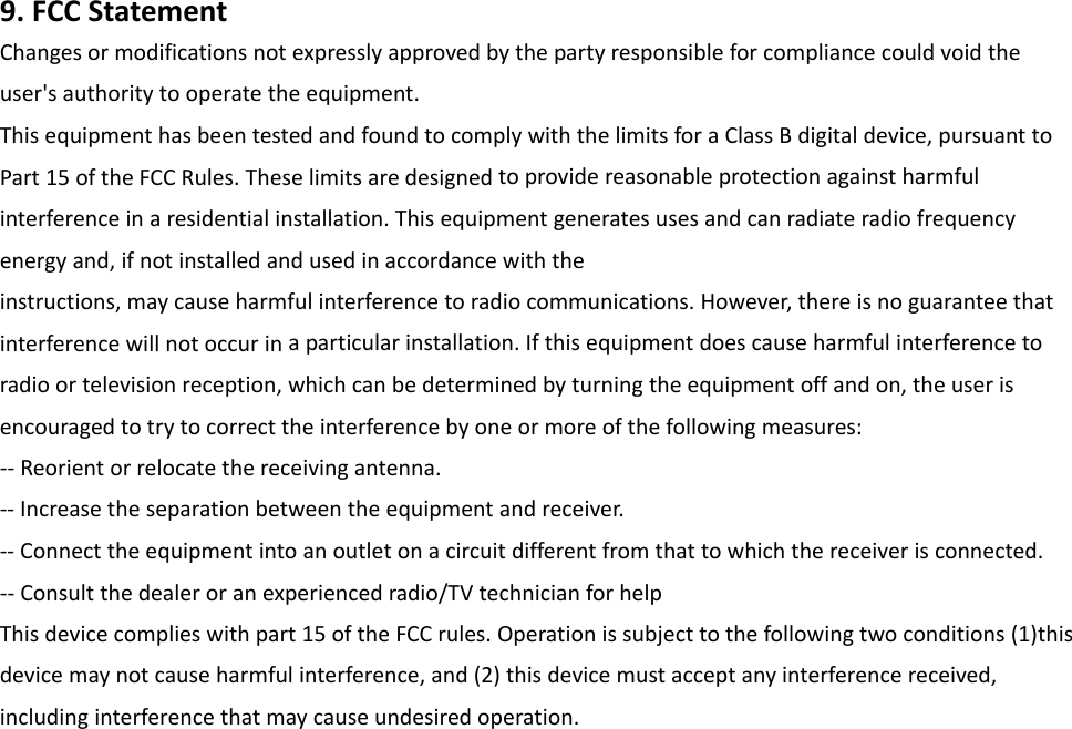 9.FCCStatementChangesormodificationsnotexpresslyapprovedbythepartyresponsibleforcompliancecouldvoidtheuser&apos;sauthoritytooperatetheequipment.ThisequipmenthasbeentestedandfoundtocomplywiththelimitsforaClassBdigitaldevice,pursuanttoPart15oftheFCCRules.Theselimitsaredesignedtoprovidereasonableprotectionagainstharmfulinterferenceinaresidentialinstallation.Thisequipmentgeneratesusesandcanradiateradiofrequencyenergyand,ifnotinstalledandusedinaccordancewiththeinstructions,maycauseharmfulinterferencetoradiocommunications.However,thereisnoguaranteethatinterferencewillnotoccurinaparticularinstallation.Ifthisequipmentdoescauseharmfulinterferencetoradioortelevisionreception,whichcanbedeterminedbyturningtheequipmentoffandon,theuserisencouragedtotrytocorrecttheinterferencebyoneormoreofthefollowingmeasures:‐‐Reorientorrelocatethereceivingantenna.‐‐Increasetheseparationbetweentheequipmentandreceiver.‐‐Connecttheequipmentintoanoutletonacircuitdifferentfromthattowhichthereceiverisconnected.‐‐Consultthedealeroranexperiencedradio/TVtechnicianforhelpThisdevicecomplieswithpart15oftheFCCrules.Operationissubjecttothefollowingtwoconditions(1)thisdevicemaynotcauseharmfulinterference,and(2)thisdevicemustacceptanyinterferencereceived,includinginterferencethatmaycauseundesiredoperation.