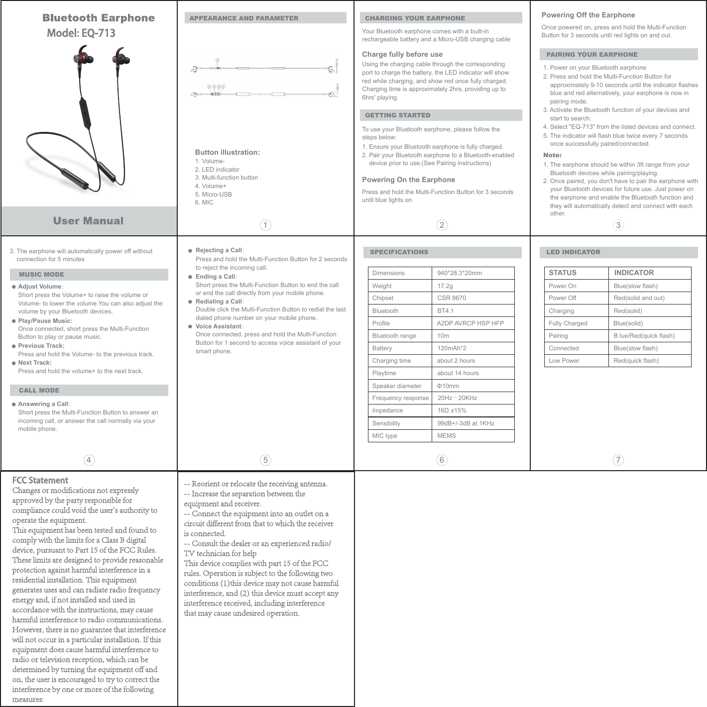 CHARGING YOUR EARPHONEAPPEARANCE AND PARAMETERYour Bluetooth earphone comes with a built-in rechargeable battery and a Micro-USB charging cableCharge fully before useUsing the charging cable through the corresponding port to charge the battery, the LED indicator will show red while charging, and show red once fully charged.Charging time is approximately 2hrs, providing up to 6hrs' playing.GETTING STARTEDTo use your Bluetooth earphone, please follow the steps below:1. Ensure your Bluetooth earphone is fully charged.2. Pair your Bluetooth earphone to a Bluetooth-enabled device prior to use.(See Pairing instructions)Powering On the EarphonePress and hold the Multi-Function Button for 3 seconds until blue lights onPowering Off the EarphoneSPECIFICATIONSOnce powered on, press and hold the Multi-Function Button for 3 seconds until red lights on and out.PAIRING YOUR EARPHONE1. Power on your Bluetooth earphone2. Press and hold the Multi-Function Button for approximately 9-10 seconds until the indicator flashesblue and red alternatively, your earphone is now in pairing mode.3. Activate the Bluetooth function of your devices and start to search.4. Select "EQ-713" from the listed devices and connect.5. The indicator will flash blue twice every 7 seconds once successfully paired/connected.Note: 1. The earphone should be within 3ft range from your     Bluetooth devices while pairing/playing.2. Once paired, you don't have to pair the earphone with     your Bluetooth devices for future use. Just power on     the earphone and enable the Bluetooth function and     they will automatically detect and connect with eachother.3. The earphone will automatically power off without connection for 5 minutesMUSIC MODEAdjust Volume：Short press the Volume+ to raise the volume or Volume- to lower the volume.You can also adjust the volume by your Bluetooth devices.Play/Pause Music:Once connected, short press the Multi-Function Button to play or pause music.Previous Track:Press and hold the Volume- to the previous track.Next Track:Press and hold the volume+ to the next track.CALL MODEAnswering a Call：Short press the Multi-Function Button to answer an incoming call, or answer the call normally via your mobile phone.Rejecting a Call：Press and hold the Multi-Function Button for 2 seconds to reject the incoming call.Ending a Call：Short press the Multi-Function Button to end the call or end the call directly from your mobile phone. Redialing a Call：Double click the Multi-Function Button to redial the last dialed phone number on your mobile phone. Voice Assistant：Once connected, press and hold the Multi-Function Button for 1 second to access voice assistant of your smart phone.Dimensions  940*28.3*20mmWeight  17.2gFrequency response     20Hz～20KHzChipset  CSR 8670Bluetooth  BT4.1Profile  A2DP AVRCP HSP HFPBluetooth range            10mBattery  120mAh*2 Charging time about 2 hoursPlaytime  about 14 hoursSpeaker diameter         &Phi;10mmImpedance  16&Omega; &plusmn;15%Sensibility  99dB+/-3dB at 1KHzMIC type  MEMS LED INDICATORSTATUS                INDICATORPower On  Blue(slow flash)Power Off  Red(solid and out)Charging  Red(solid)Fully Charged Blue(solid)Pairing  B lue/Red(quick flash)Connected  Blue(slow flash)Low Power  Red(quick flash)15 6 742 3Button illustration:1. Volume-2. LED indicator3. Multi-function button4. Volume+5. Micro-USB6. MICModel: EQ-713FCC StatementChanges or modifications not expressly approved by the party responsible for compliance could void the user's authority to operate the equipment.This equipment has been tested and found to comply with the limits for a Class B digital device, pursuant to Part 15 of the FCC Rules. These limits are designed to provide reasonable protection against harmful interference in a residential installation. This equipment generates uses and can radiate radio frequency energy and, if not installed and used in accordance with the instructions, may cause harmful interference to radio communications. However, there is no guarantee that interference will not occur in a particular installation. If this equipment does cause harmful interference to radio or television reception, which can be determined by turning the equipment off and on, the user is encouraged to try to correct the interference by one or more of the following measures:-- Reorient or relocate the receiving antenna.-- Increase the separation between the equipment and receiver.-- Connect the equipment into an outlet on a circuit different from that to which the receiver is connected.-- Consult the dealer or an experienced radio/TV technician for helpThis device complies with part 15 of the FCC rules. Operation is subject to the following two conditions (1)this device may not cause harmful interference, and (2) this device must accept any interference received, including interference that may cause undesired operation.
