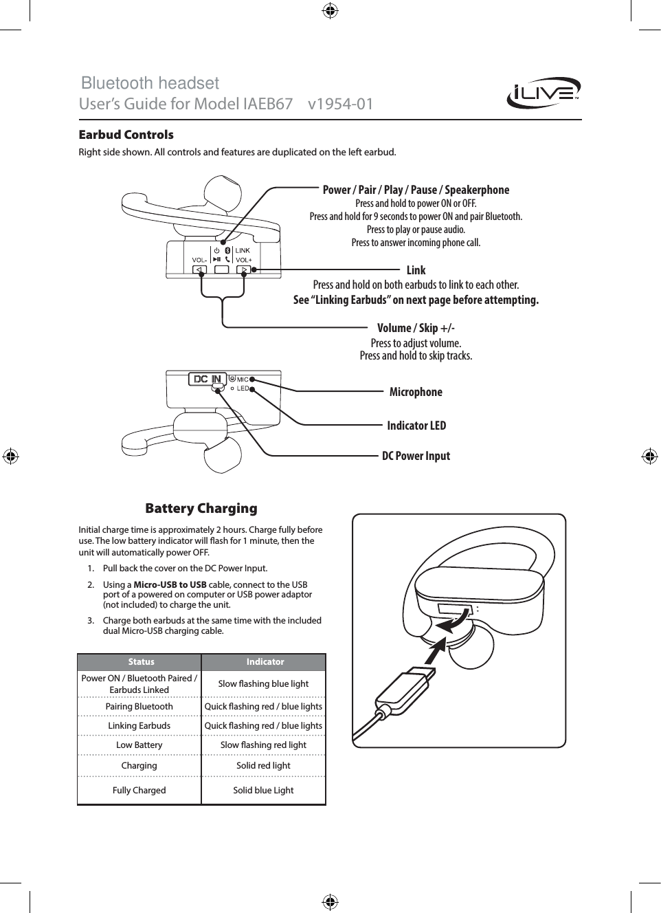 User’s Guide for Model IAEB67    v1954-01   Volume / Skip +/-Press to adjust volume. Press and hold to skip tracks.Power / Pair / Play / Pause / SpeakerphonePress and hold to power ON or OFF. Press and hold for 9 seconds to power ON and pair Bluetooth.Press to play or pause audio. Press to answer incoming phone call.LinkPress and hold on both earbuds to link to each other. See “Linking Earbuds” on next page before attempting.Earbud ControlsRight side shown. All controls and features are duplicated on the left earbud.Status IndicatorPower ON / Bluetooth Paired / Earbuds Linked Slow ashing blue lightPairing Bluetooth Quick ashing red / blue lightsLinking Earbuds Quick ashing red / blue lightsLow Battery Slow ashing red lightCharging Solid red lightFully Charged Solid blue LightBattery ChargingInitial charge time is approximately 2 hours. Charge fully before use. The low battery indicator will ash for 1 minute, then the unit will automatically power OFF. 1.  Pull back the cover on the DC Power Input.2.  Using a Micro-USB to USB cable, connect to the USB port of a powered on computer or USB power adaptor (not included) to charge the unit. 3.  Charge both earbuds at the same time with the included dual Micro-USB charging cable.DC Power Input MicrophoneIndicator LEDBluetooth headset