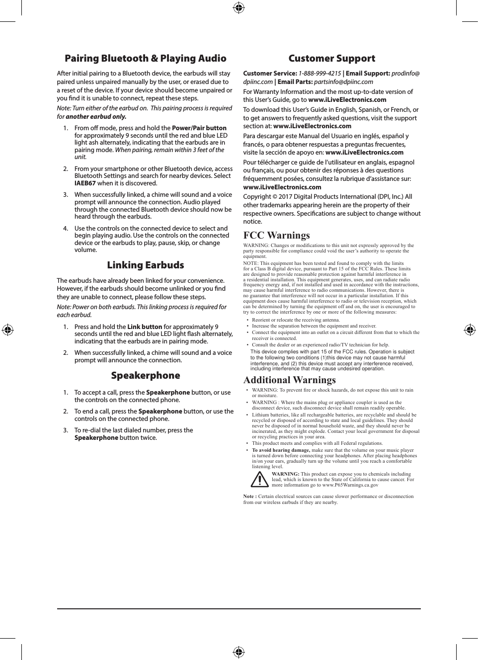 Customer SupportCustomer Service: 1-888-999-4215 | Email Support: prodinfo@dpiinc.com | Email Parts: partsinfo@dpiinc.com For Warranty Information and the most up-to-date version of this User’s Guide, go to www.iLiveElectronics.comTo download this User’s Guide in English, Spanish, or French, or to get answers to frequently asked questions, visit the support section at: www.iLiveElectronics.comPara descargar este Manual del Usuario en inglés, español y francés, o para obtener respuestas a preguntas frecuentes, visite la sección de apoyo en: www.iLiveElectronics.comPour télécharger ce guide de l’utilisateur en anglais, espagnol ou français, ou pour obtenir des réponses à des questions fréquemment posées, consultez la rubrique d’assistance sur: www.iLiveElectronics.comCopyright © 2017 Digital Products International (DPI, Inc.) All other trademarks appearing herein are the property of their respective owners. Specications are subject to change without notice.FCC WarningsWARNING: Changes or modications to this unit not expressly approved by the party responsible for compliance could void the user’s authority to operate the equipment.NOTE: This equipment has been tested and found to comply with the limits for a Class B digital device, pursuant to Part 15 of the FCC Rules. These limits are designed to provide reasonable protection against harmful interference in a residential installation. This equipment generates, uses, and can radiate radio frequency energy and, if not installed and used in accordance with the instructions, may cause harmful interference to radio communications. However, there is no guarantee that interference will not occur in a particular installation. If this equipment does cause harmful interference to radio or television reception, which can be determined by turning the equipment off and on, the user is encouraged to try to correct the interference by one or more of the following measures:•  Reorient or relocate the receiving antenna.•  Increase the separation between the equipment and receiver.•  Connect the equipment into an outlet on a circuit different from that to which the receiver is connected.•  Consult the dealer or an experienced radio/TV technician for help.Additional Warnings•  WARNING: To prevent re or shock hazards, do not expose this unit to rain or moisture.•  WARNING : Where the mains plug or appliance coupler is used as the disconnect device, such disconnect device shall remain readily operable.•  Lithium batteries, like all rechargeable batteries, are recyclable and should be recycled or disposed of according to state and local guidelines. They should never be disposed of in normal household waste, and they should never be incinerated, as they might explode. Contact your local government for disposal or recycling practices in your area.•  This product meets and complies with all Federal regulations.•  To avoid hearing damage, make sure that the volume on your music player is turned down before connecting your headphones. After placing headphones in/on your ears, gradually turn up the volume until you reach a comfortable listening level.WARNING: This product can expose you to chemicals including lead, which is known to the State of California to cause cancer. For more information go to www.P65Warnings.ca.gov  Note : Certain electrical sources can cause slower performance or disconnection from our wireless earbuds if they are nearby.Speakerphone1.  To accept a call, press the Speakerphone button, or use the controls on the connected phone. 2.  To end a call, press the Speakerphone button, or use the controls on the connected phone.3.  To re-dial the last dialed number, press the Speakerphone button twice. Pairing Bluetooth &amp; Playing AudioAfter initial pairing to a Bluetooth device, the earbuds will stay paired unless unpaired manually by the user, or erased due to a reset of the device. If your device should become unpaired or you nd it is unable to connect, repeat these steps. Note: Turn either of the earbud on.  This pairing process is required for another earbud only. 1.  From o mode, press and hold the Power/Pair button for approximately 9 seconds until the red and blue LED light ash alternately, indicating that the earbuds are in pairing mode. When pairing, remain within 3 feet of the unit. 2.  From your smartphone or other Bluetooth device, access Bluetooth Settings and search for nearby devices. Select IAEB67 when it is discovered.3.  When successfully linked, a chime will sound and a voice prompt will announce the connection. Audio played through the connected Bluetooth device should now be heard through the earbuds. 4.  Use the controls on the connected device to select and begin playing audio. Use the controls on the connected device or the earbuds to play, pause, skip, or change volume.Linking Earbuds The earbuds have already been linked for your convenience. However, if the earbuds should become unlinked or you nd they are unable to connect, please follow these steps.Note: Power on both earbuds. This linking process is required for each earbud.1.  Press and hold the Link button for approximately 9 seconds until the red and blue LED light ash alternately, indicating that the earbuds are in pairing mode. 2.  When successfully linked, a chime will sound and a voice prompt will announce the connection.This device complies with part 15 of the FCC rules. Operation is subject to the following two conditions (1)this device may not cause harmfulinterference, and (2) this device must accept any interference received, including interference that may cause undesired operation.