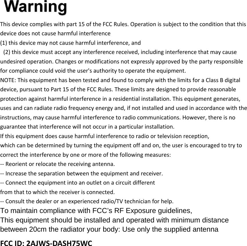 Thisdevicecomplieswithpart15oftheFCCRules.Operationissubjecttotheconditionthatthisdevicedoesnotcauseharmfulinterference(1)thisdevicemaynotcauseharmfulinterference,and(2)thisdevicemustacceptanyinterferencereceived,includinginterferencethatmaycauseundesiredoperation.Changesormodificationsnotexpresslyapprovedbythepartyresponsibleforcompliancecouldvoidtheuser&apos;sauthoritytooperatetheequipment.NOTE:ThisequipmenthasbeentestedandfoundtocomplywiththelimitsforaClassBdigitaldevice,pursuanttoPart15oftheFCCRules.Theselimitsaredesignedtoprovidereasonableprotectionagainstharmfulinterferenceinaresidentialinstallation.Thisequipmentgenerates,usesandcanradiateradiofrequencyenergyand,ifnotinstalledandusedinaccordancewiththeinstructions,maycauseharmfulinterferencetoradiocommunications.However,thereisnoguaranteethatinterferencewillnotoccurinaparticularinstallation.Ifthisequipmentdoescauseharmfulinterferencetoradioortelevisionreception,whichcanbedeterminedbyturningtheequipmentoffandon,theuserisencouragedtotrytocorrecttheinterferencebyoneormoreofthefollowingmeasures:‐‐Reorientorrelocatethereceivingantenna.‐‐Increasetheseparationbetweentheequipmentandreceiver.‐‐Connecttheequipmentintoanoutletonacircuitdifferentfromthattowhichthereceiverisconnected.‐‐Consultthedealeroranexperiencedradio/TVtechnicianforhelp.To maintain compliance with FCC’s RF Exposure guidelines, This equipment should be installed and operated with minimum distance between 20cm the radiator your body: Use only the supplied antenna FCCID:2AJWS‐DASH75WC