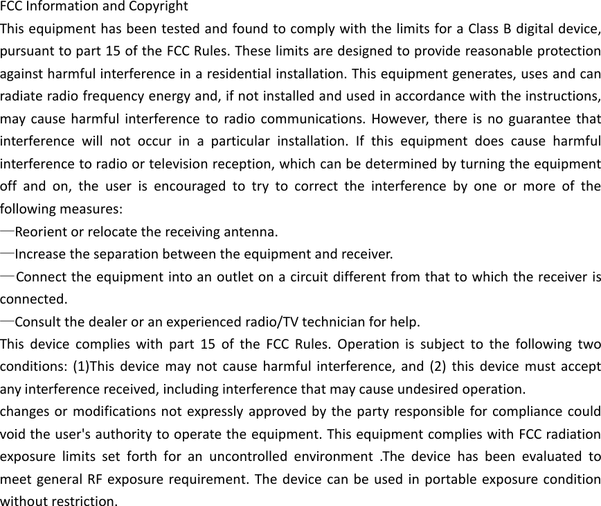 FCC Information and CopyrightThis equipment has been tested and found to comply with the limits for a Class B digital device,pursuant to part 15 of the FCC Rules. These limits are designed to provide reasonable protectionagainst harmful interference in a residential installation. This equipment generates, uses and canradiate radio frequency energy and, if not installed and used in accordance with the instructions,may cause harmful interference to radio communications. However, there is no guarantee thatinterference will not occur in a particular installation. If this equipment does cause harmfulinterference to radio or television reception, which can be determined by turning the equipmentoff and on, the user is encouraged to try to correct the interference by one or more of thefollowing measures:—Reorient or relocate the receiving antenna.—Increase the separation between the equipment and receiver.—Connect the equipment into an outlet on a circuit different from that to which the receiver isconnected.—Consult the dealer or an experienced radio/TV technician for help.This device complies with part 15 of the FCC Rules. Operation is subject to the following twoconditions: (1)This device may not cause harmful interference, and (2) this device must acceptany interference received, including interference that may cause undesired operation.changes or modifications not expressly approved by the party responsible for compliance couldvoid the user&apos;s authority to operate the equipment. This equipment complies with FCC radiationexposure limits set forth for an uncontrolled environment .The device has been evaluated tomeet general RF exposure requirement. The device can be used in portable exposure conditionwithout restriction.