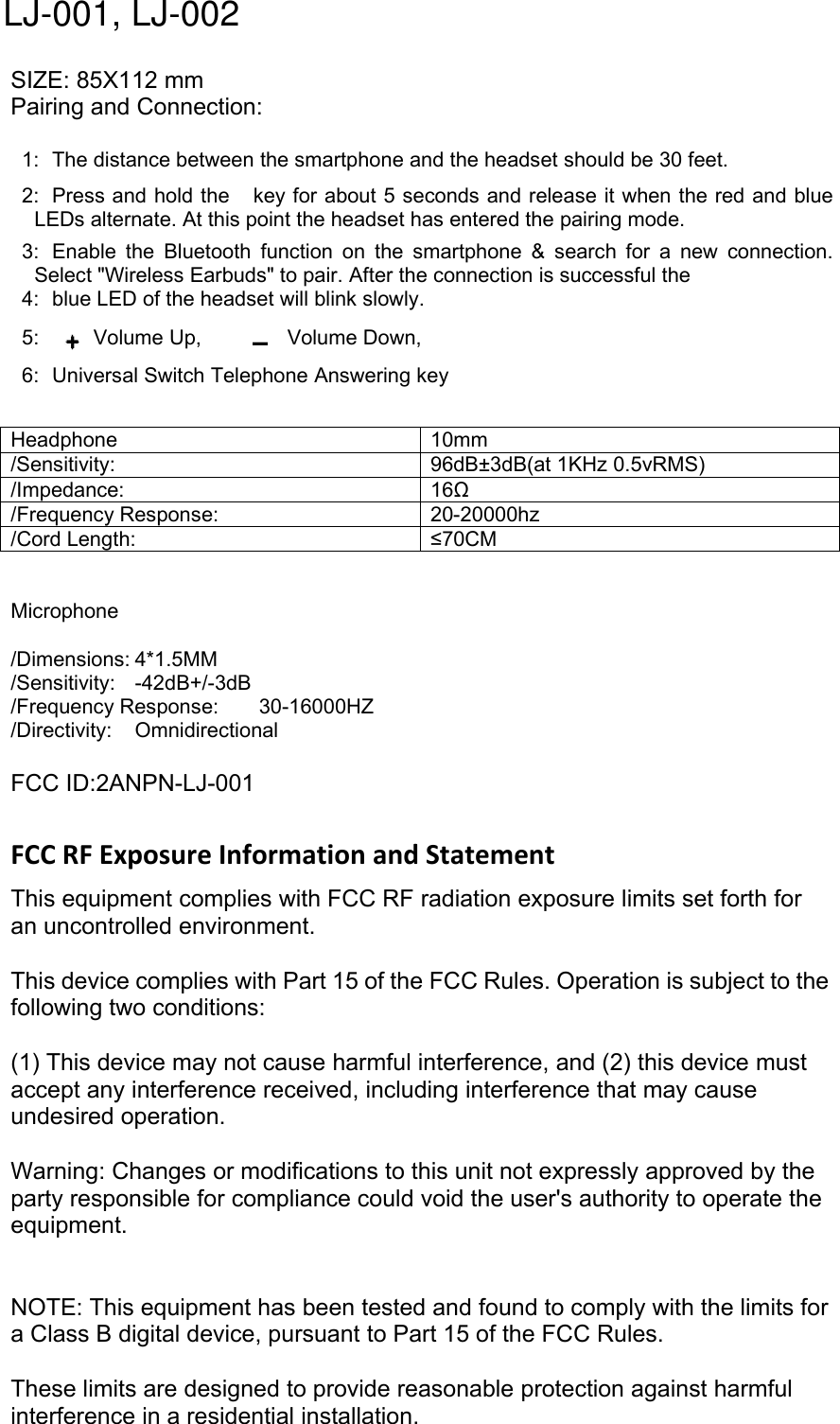 SIZE: 85X112 mmPairing and Connection:1: The distance between the smartphone and the headset should be 30 feet.2: Press and hold the key for about 5 seconds and release it when the red and blueLEDs alternate. At this point the headset has entered the pairing mode.3: Enable the Bluetooth function on the smartphone &amp; search for a new connection.Select "Wireless Earbuds" to pair. After the connection is successful the4: blue LED of the headset will blink slowly.5: Volume Up, Volume Down,6: Universal Switch Telephone Answering keyHeadphone 10mm/Sensitivity: 96dB&plusmn;3dB(at 1KHz 0.5vRMS)/Impedance: 16Ω/Frequency Response: 20-20000hz/Cord Length: &le;70CMMicrophone/Dimensions: 4*1.5MM/Sensitivity: -42dB+/-3dB/Frequency Response: 30-16000HZ/Directivity: OmnidirectionalFCC ID:2ANPN-LJ-001FCC RF Exposure Information and StatementThis equipment complies with FCC RF radiation exposure limits set forth foran uncontrolled environment.This device complies with Part 15 of the FCC Rules. Operation is subject to thefollowing two conditions:(1) This device may not cause harmful interference, and (2) this device mustaccept any interference received, including interference that may causeundesired operation.Warning: Changes or modifications to this unit not expressly approved by theparty responsible for compliance could void the user's authority to operate theequipment.NOTE: This equipment has been tested and found to comply with the limits fora Class B digital device, pursuant to Part 15 of the FCC Rules.These limits are designed to provide reasonable protection against harmfulinterference in a residential installation.LJ-001, LJ-002