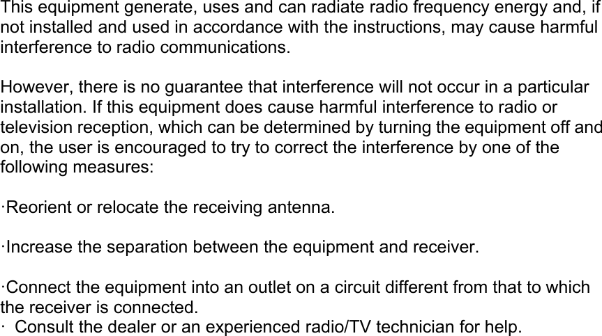 This equipment generate, uses and can radiate radio frequency energy and, ifnot installed and used in accordance with the instructions, may cause harmfulinterference to radio communications.However, there is no guarantee that interference will not occur in a particularinstallation. If this equipment does cause harmful interference to radio ortelevision reception, which can be determined by turning the equipment off andon, the user is encouraged to try to correct the interference by one of thefollowing measures:&middot;Reorient or relocate the receiving antenna.&middot;Increase the separation between the equipment and receiver.&middot;Connect the equipment into an outlet on a circuit different from that to whichthe receiver is connected.&middot; Consult the dealer or an experienced radio/TV technician for help.
