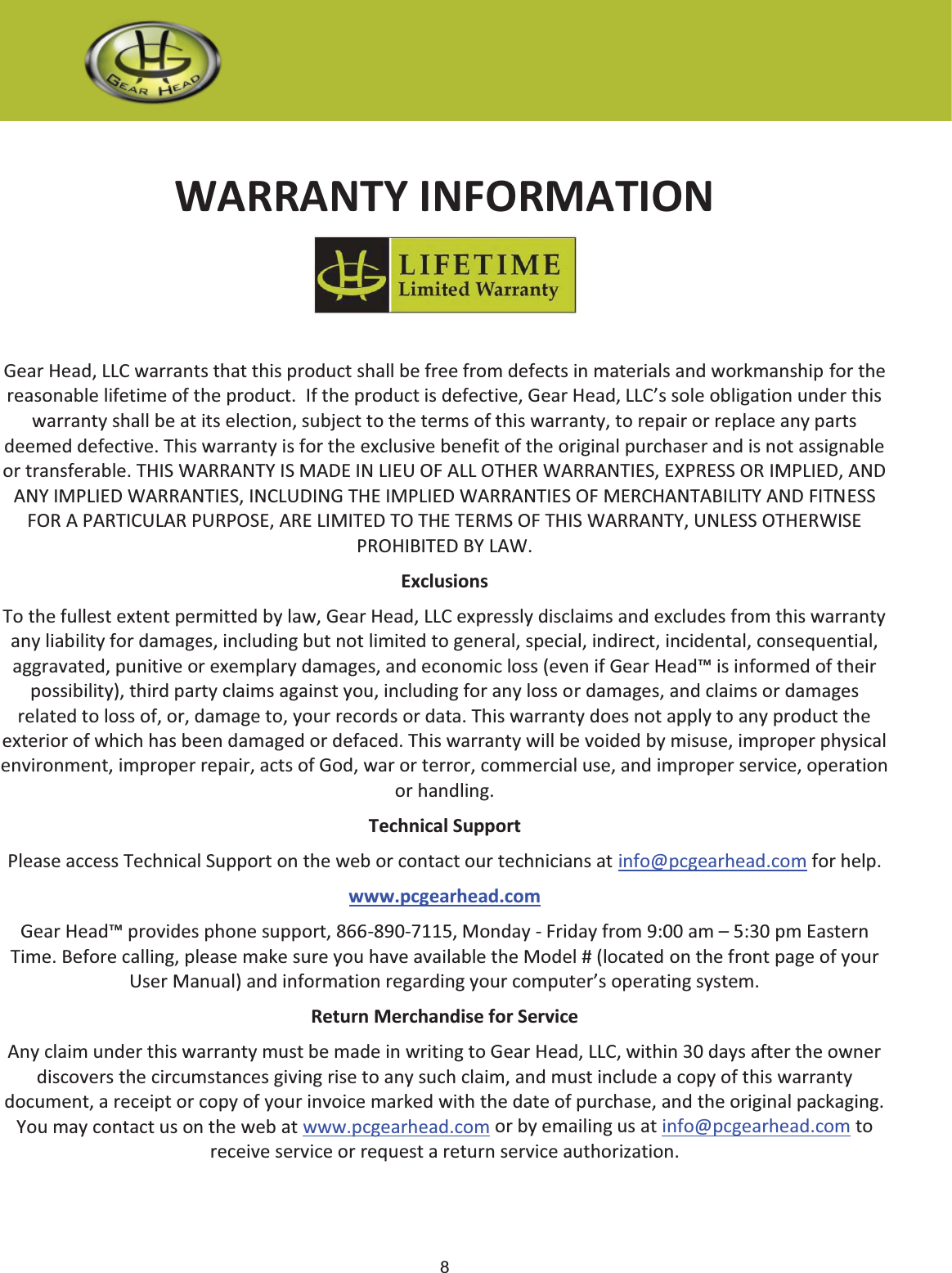 8 WARRANTY INFORMATION Gear Head, LLC warrants that this product shall be free from defects in materials and workmanship for the reasonable lifetime of the product.  If the product is defective, Gear Head, LLC’s sole obligation under this warranty shall be at its election, subject to the terms of this warranty, to repair or replace any parts deemed defective. This warranty is for the exclusive benefit of the original purchaser and is not assignable or transferable. THIS WARRANTY IS MADE IN LIEU OF ALL OTHER WARRANTIES, EXPRESS OR IMPLIED, AND ANY IMPLIED WARRANTIES, INCLUDING THE IMPLIED WARRANTIES OF MERCHANTABILITY AND FITNESS FOR A PARTICULAR PURPOSE, ARE LIMITED TO THE TERMS OF THIS WARRANTY, UNLESS OTHERWISE PROHIBITED BY LAW. Exclusions To the fullest extent permitted by law, Gear Head, LLC expressly disclaims and excludes from this warranty any liability for damages, including but not limited to general, special, indirect, incidental, consequential, aggravated, punitive or exemplary damages, and economic loss (even if Gear Head™ is informed of their possibility), third party claims against you, including for any loss or damages, and claims or damages related to loss of, or, damage to, your records or data. This warranty does not apply to any product the exterior of which has been damaged or defaced. This warranty will be voided by misuse, improper physical environment, improper repair, acts of God, war or terror, commercial use, and improper service, operation or handling. Technical Support Please access Technical Support on the web or contact our technicians at info@pcgearhead.com for help.   www.pcgearhead.com Gear Head™ provides phone support, 866-890-7115, Monday - Friday from 9:00 am – 5:30 pm Eastern Time. Before calling, please make sure you have available the Model # (located on the front page of your User Manual) and information regarding your computer’s operating system. Return Merchandise for Service Any claim under this warranty must be made in writing to Gear Head, LLC, within 30 days after the owner discovers the circumstances giving rise to any such claim, and must include a copy of this warranty document, a receipt or copy of your invoice marked with the date of purchase, and the original packaging. You may contact us on the web at www.pcgearhead.com or by emailing us at info@pcgearhead.com to receive service or request a return service authorization. 