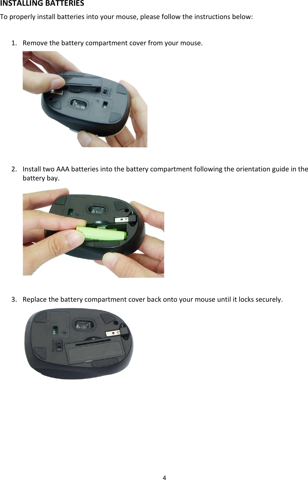4 INSTALLING BATTERIES To properly install batteries into your mouse, please follow the instructions below:  1. Remove the battery compartment cover from your mouse.        2. Install two AAA batteries into the battery compartment following the orientation guide in the battery bay.       3. Replace the battery compartment cover back onto your mouse until it locks securely.        