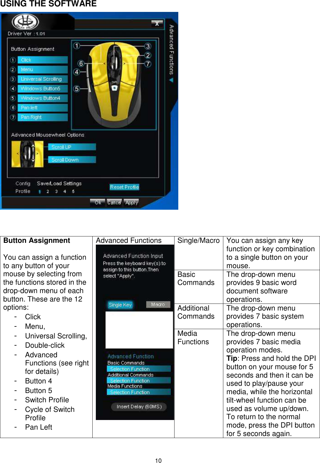 10 USING THE SOFTWARE    Single/Macro You can assign any key function or key combination to a single button on your mouse. Basic Commands The drop-down menu provides 9 basic word document software operations.  Additional  Commands The drop-down menu provides 7 basic system operations.   Button Assignment  You can assign a function to any button of your mouse by selecting from the functions stored in the drop-down menu of each button. These are the 12 options:  - Click - Menu,  - Universal Scrolling,  - Double-click  - Advanced Functions (see right for details)  - Button 4  - Button 5 - Switch Profile  - Cycle of Switch Profile - Pan Left Advanced Functions Media  Functions The drop-down menu provides 7 basic media operation modes.  Tip: Press and hold the DPI button on your mouse for 5 seconds and then it can be used to play/pause your media, while the horizontal tilt-wheel function can be used as volume up/down. To return to the normal mode, press the DPI button for 5 seconds again.  