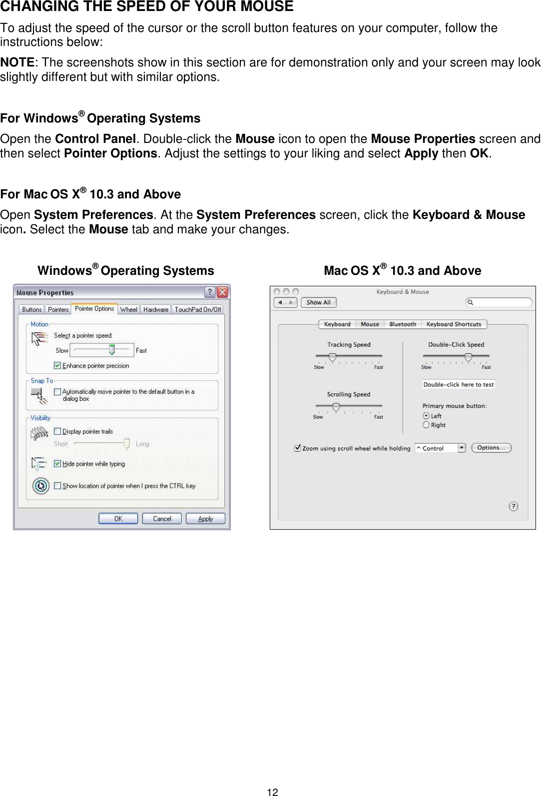 12 CHANGING THE SPEED OF YOUR MOUSE To adjust the speed of the cursor or the scroll button features on your computer, follow the instructions below:  NOTE: The screenshots show in this section are for demonstration only and your screen may look slightly different but with similar options.  For Windows® Operating Systems Open the Control Panel. Double-click the Mouse icon to open the Mouse Properties screen and then select Pointer Options. Adjust the settings to your liking and select Apply then OK.  For Mac OS X® 10.3 and Above  Open System Preferences. At the System Preferences screen, click the Keyboard &amp; Mouse icon. Select the Mouse tab and make your changes.  Windows® Operating Systems  Mac OS X® 10.3 and Above                