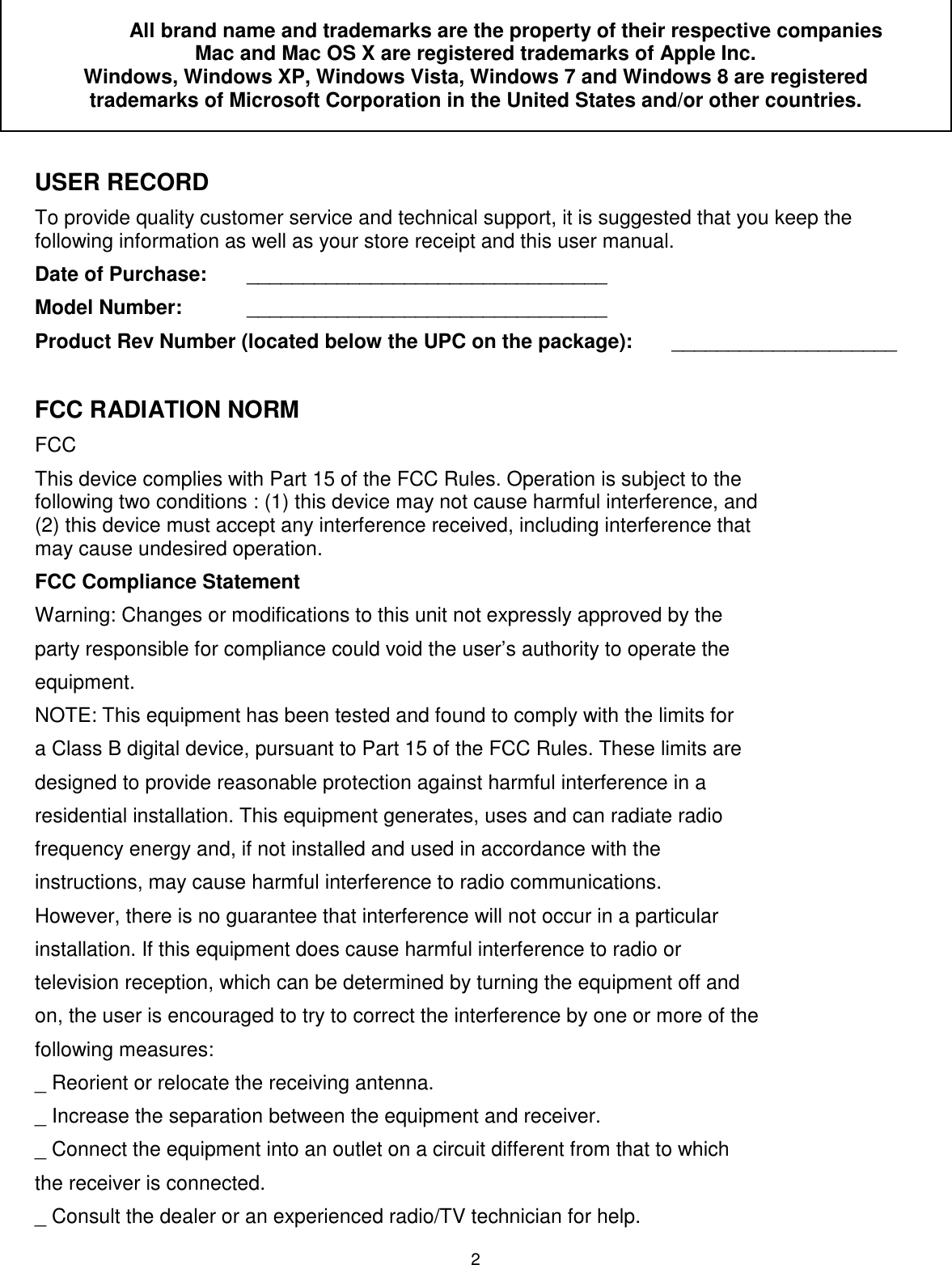 2   All brand name and trademarks are the property of their respective companies Mac and Mac OS X are registered trademarks of Apple Inc.  Windows, Windows XP, Windows Vista, Windows 7 and Windows 8 are registered trademarks of Microsoft Corporation in the United States and/or other countries.  USER RECORD To provide quality customer service and technical support, it is suggested that you keep the following information as well as your store receipt and this user manual. Date of Purchase:   ________________________________ Model Number:   ________________________________ Product Rev Number (located below the UPC on the package):   ____________________  FCC RADIATION NORM FCC This device complies with Part 15 of the FCC Rules. Operation is subject to the following two conditions : (1) this device may not cause harmful interference, and (2) this device must accept any interference received, including interference that may cause undesired operation. FCC Compliance Statement Warning: Changes or modifications to this unit not expressly approved by the party responsible for compliance could void the user’s authority to operate the equipment. NOTE: This equipment has been tested and found to comply with the limits for a Class B digital device, pursuant to Part 15 of the FCC Rules. These limits are designed to provide reasonable protection against harmful interference in a residential installation. This equipment generates, uses and can radiate radio frequency energy and, if not installed and used in accordance with the instructions, may cause harmful interference to radio communications. However, there is no guarantee that interference will not occur in a particular installation. If this equipment does cause harmful interference to radio or television reception, which can be determined by turning the equipment off and on, the user is encouraged to try to correct the interference by one or more of the following measures: _ Reorient or relocate the receiving antenna. _ Increase the separation between the equipment and receiver. _ Connect the equipment into an outlet on a circuit different from that to which the receiver is connected. _ Consult the dealer or an experienced radio/TV technician for help. 