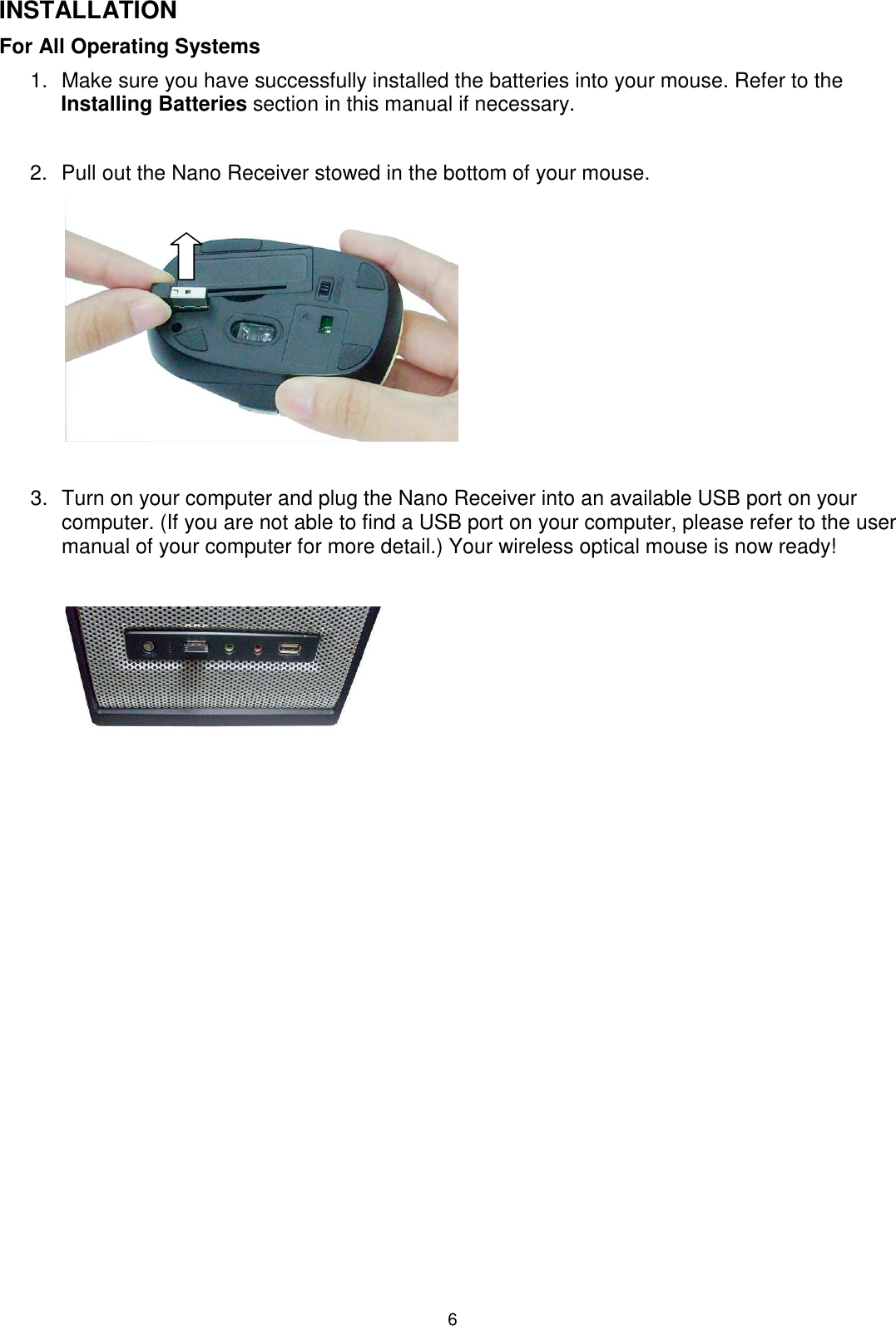 6 INSTALLATION For All Operating Systems     1.  Make sure you have successfully installed the batteries into your mouse. Refer to the Installing Batteries section in this manual if necessary.  2.  Pull out the Nano Receiver stowed in the bottom of your mouse.          3.  Turn on your computer and plug the Nano Receiver into an available USB port on your computer. (If you are not able to find a USB port on your computer, please refer to the user manual of your computer for more detail.) Your wireless optical mouse is now ready!                        