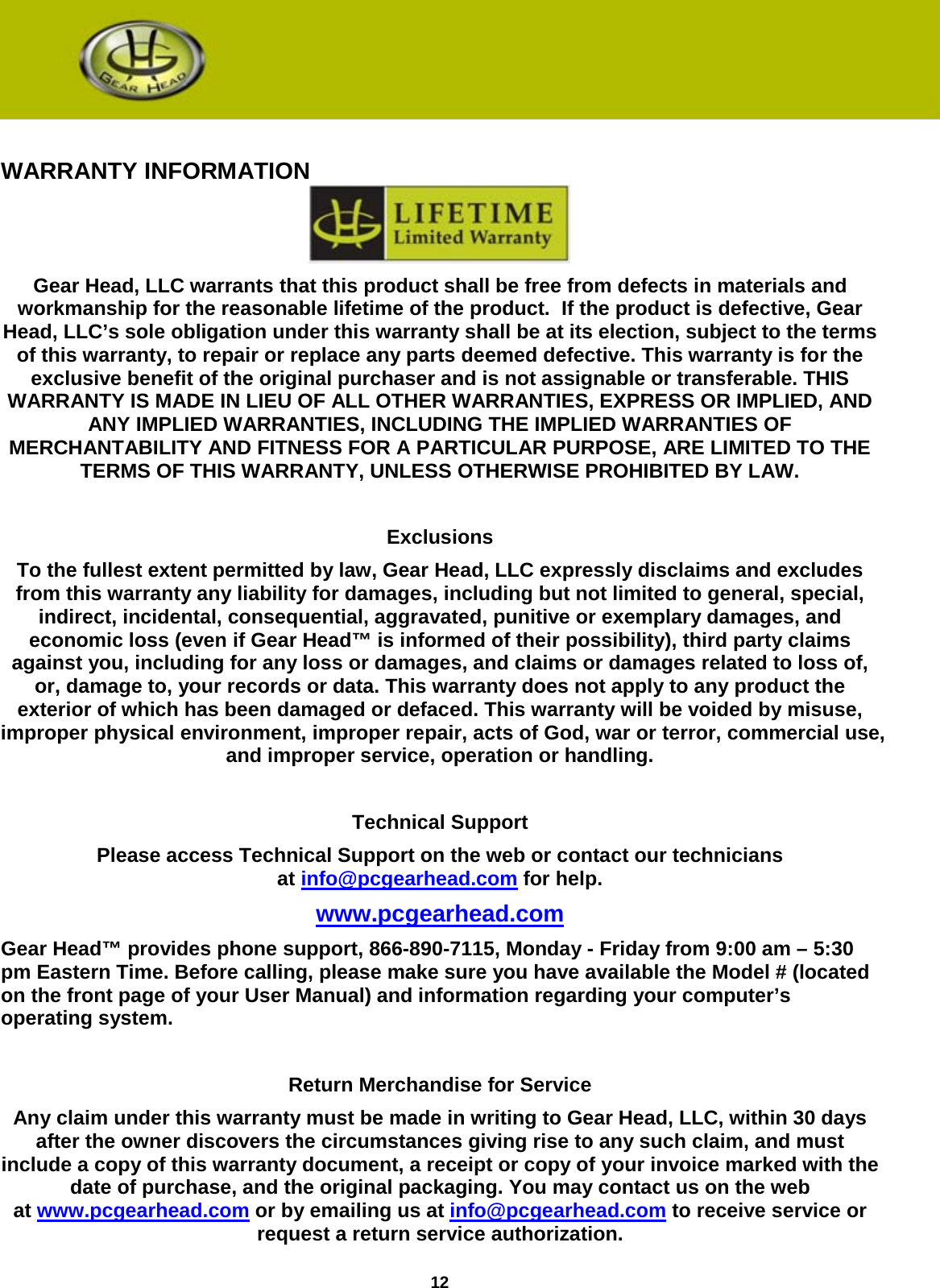 12   WARRANTY INFORMATION  Gear Head, LLC warrants that this product shall be free from defects in materials and workmanship for the reasonable lifetime of the product.  If the product is defective, Gear Head, LLC’s sole obligation under this warranty shall be at its election, subject to the terms of this warranty, to repair or replace any parts deemed defective. This warranty is for the exclusive benefit of the original purchaser and is not assignable or transferable. THIS WARRANTY IS MADE IN LIEU OF ALL OTHER WARRANTIES, EXPRESS OR IMPLIED, AND ANY IMPLIED WARRANTIES, INCLUDING THE IMPLIED WARRANTIES OF MERCHANTABILITY AND FITNESS FOR A PARTICULAR PURPOSE, ARE LIMITED TO THE TERMS OF THIS WARRANTY, UNLESS OTHERWISE PROHIBITED BY LAW.  Exclusions To the fullest extent permitted by law, Gear Head, LLC expressly disclaims and excludes from this warranty any liability for damages, including but not limited to general, special, indirect, incidental, consequential, aggravated, punitive or exemplary damages, and economic loss (even if Gear Head™ is informed of their possibility), third party claims against you, including for any loss or damages, and claims or damages related to loss of, or, damage to, your records or data. This warranty does not apply to any product the exterior of which has been damaged or defaced. This warranty will be voided by misuse, improper physical environment, improper repair, acts of God, war or terror, commercial use, and improper service, operation or handling.  Technical Support Please access Technical Support on the web or contact our technicians at info@pcgearhead.com for help.   www.pcgearhead.com Gear Head™ provides phone support, 866-890-7115, Monday - Friday from 9:00 am – 5:30 pm Eastern Time. Before calling, please make sure you have available the Model # (located on the front page of your User Manual) and information regarding your computer’s operating system.  Return Merchandise for Service Any claim under this warranty must be made in writing to Gear Head, LLC, within 30 days after the owner discovers the circumstances giving rise to any such claim, and must include a copy of this warranty document, a receipt or copy of your invoice marked with the date of purchase, and the original packaging. You may contact us on the web at www.pcgearhead.com or by emailing us at info@pcgearhead.com to receive service or request a return service authorization. 