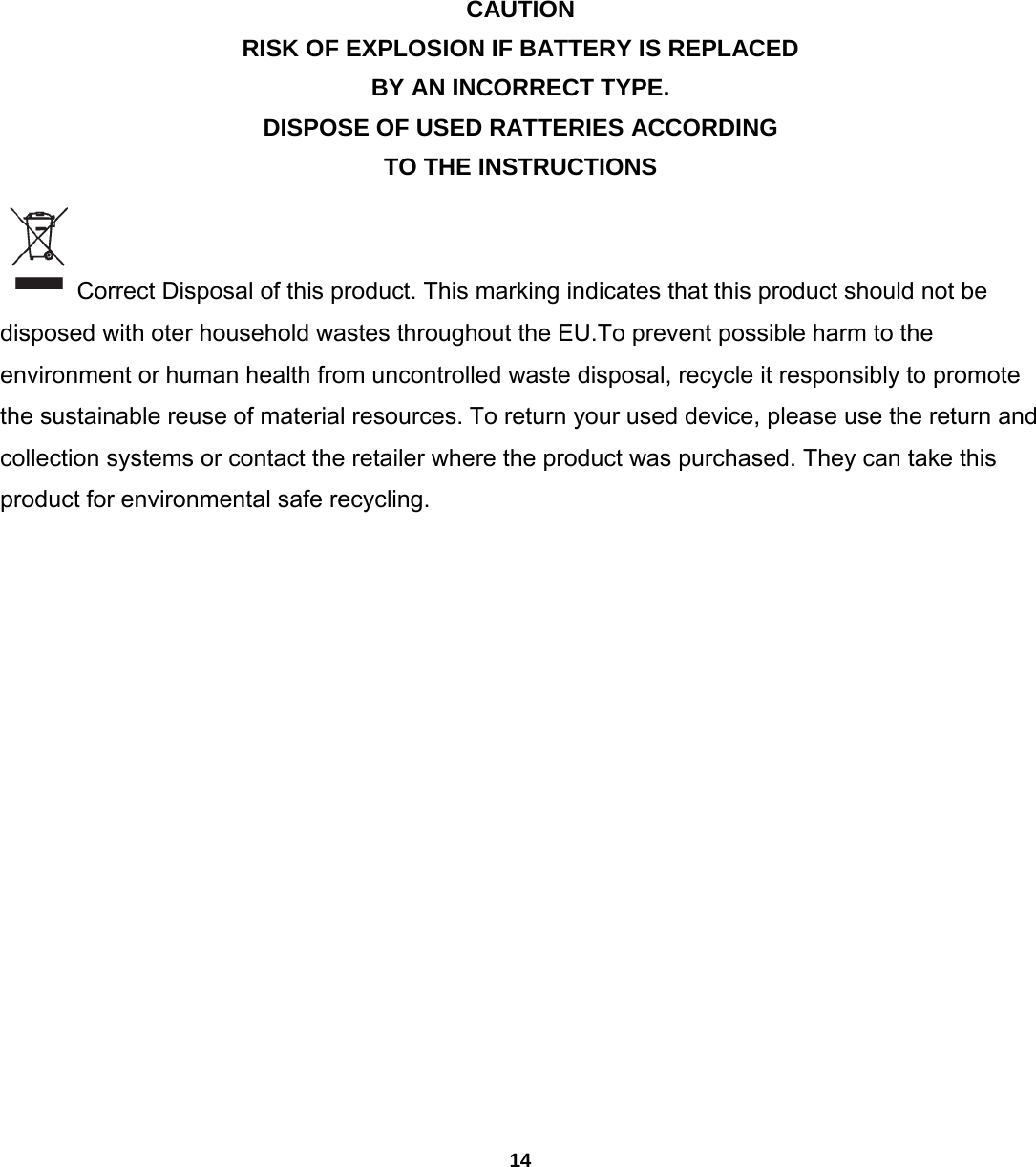 14          CAUTION RISK OF EXPLOSION IF BATTERY IS REPLACED BY AN INCORRECT TYPE. DISPOSE OF USED RATTERIES ACCORDING TO THE INSTRUCTIONS  Correct Disposal of this product. This marking indicates that this product should not be disposed with oter household wastes throughout the EU.To prevent possible harm to the environment or human health from uncontrolled waste disposal, recycle it responsibly to promote the sustainable reuse of material resources. To return your used device, please use the return and collection systems or contact the retailer where the product was purchased. They can take this product for environmental safe recycling.     