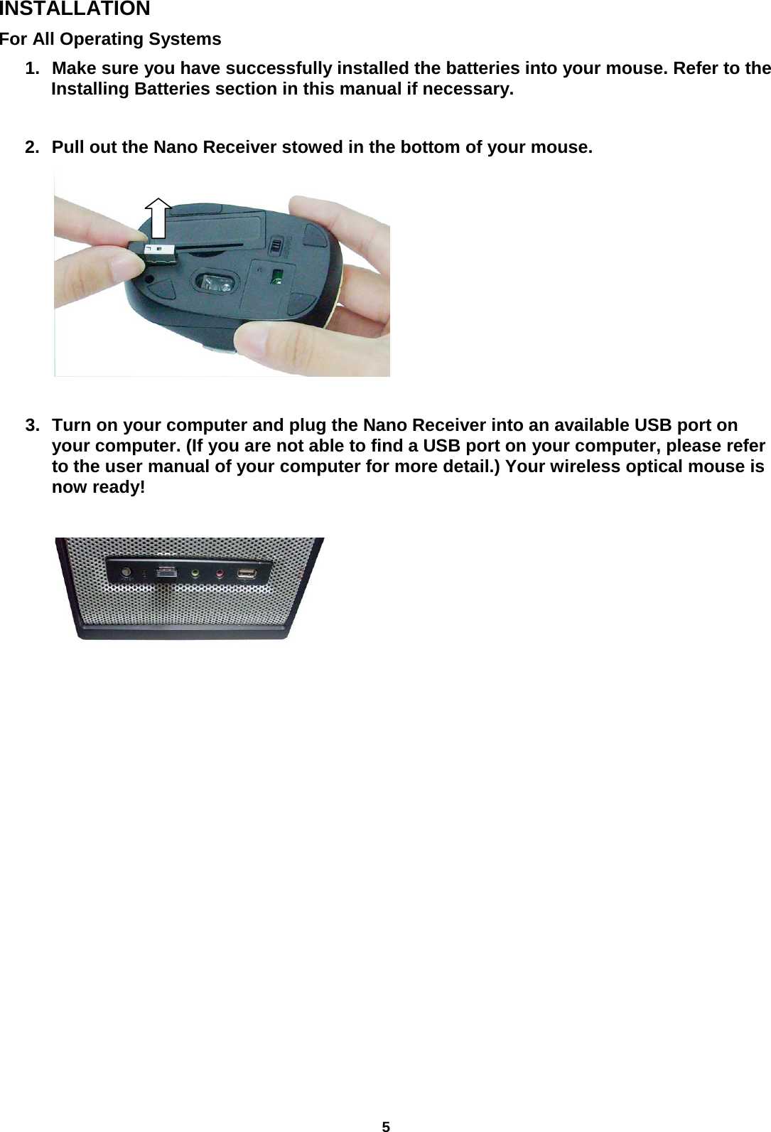 5 INSTALLATION For All Operating Systems     1. Make sure you have successfully installed the batteries into your mouse. Refer to the Installing Batteries section in this manual if necessary.  2. Pull out the Nano Receiver stowed in the bottom of your mouse.          3. Turn on your computer and plug the Nano Receiver into an available USB port on your computer. (If you are not able to find a USB port on your computer, please refer to the user manual of your computer for more detail.) Your wireless optical mouse is now ready!                        