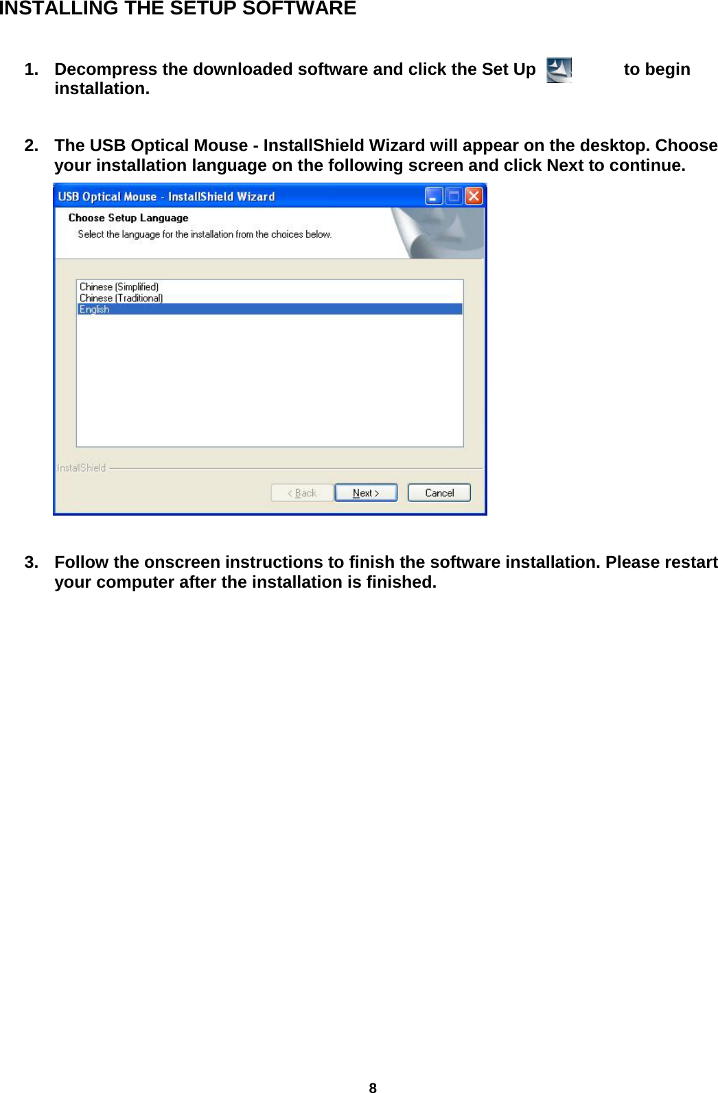 8 INSTALLING THE SETUP SOFTWARE  1. Decompress the downloaded software and click the Set Up icon          to begin installation.                    2. The USB Optical Mouse - InstallShield Wizard will appear on the desktop. Choose your installation language on the following screen and click Next to continue.           3. Follow the onscreen instructions to finish the software installation. Please restart your computer after the installation is finished.                       