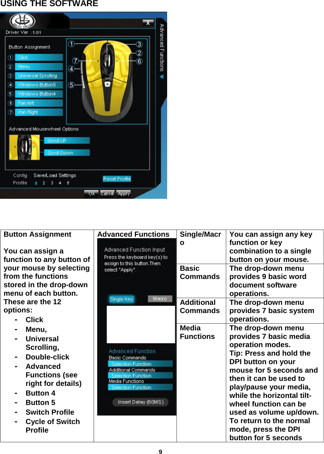 9  USING THE SOFTWARE    Button Assignment  You can assign a function to any button of your mouse by selecting from the functions stored in the drop-down menu of each button. These are the 12 options:  -  Click -  Menu,  -  Universal Scrolling,  -  Double-click  -  Advanced Functions (see right for details)  -  Button 4  -  Button 5 -  Switch Profile  -  Cycle of Switch Profile Advanced Functions  Single/Macro You can assign any key function or key combination to a single button on your mouse. Basic Commands The drop-down menu provides 9 basic word document software operations.  Additional  Commands The drop-down menu provides 7 basic system operations.   Media  Functions The drop-down menu provides 7 basic media operation modes.  Tip: Press and hold the DPI button on your mouse for 5 seconds and then it can be used to play/pause your media, while the horizontal tilt-wheel function can be used as volume up/down. To return to the normal mode, press the DPI button for 5 seconds 