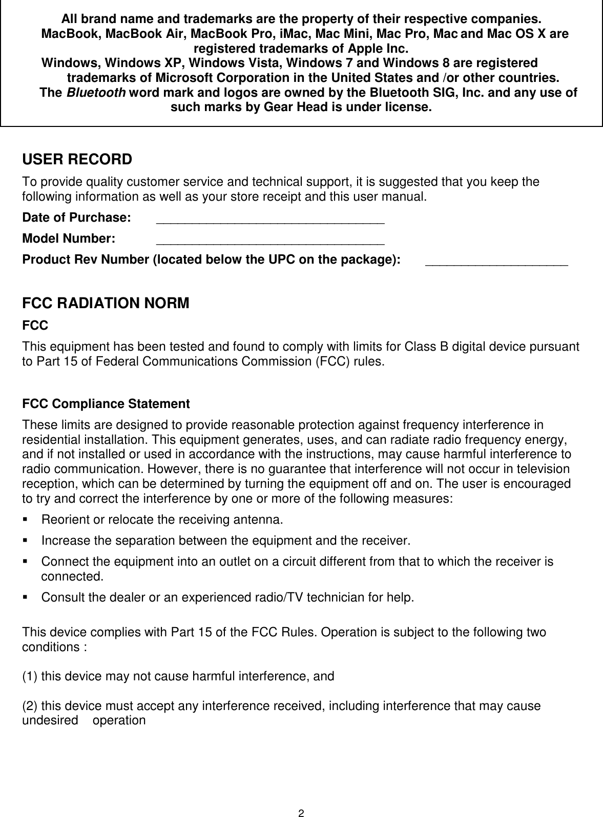 2 All brand name and trademarks are the property of their respective companies.   MacBook, MacBook Air, MacBook Pro, iMac, Mac Mini, Mac Pro, Mac and Mac OS X are registered trademarks of Apple Inc.  Windows, Windows XP, Windows Vista, Windows 7 and Windows 8 are registered trademarks of Microsoft Corporation in the United States and /or other countries.     The Bluetooth word mark and logos are owned by the Bluetooth SIG, Inc. and any use of such marks by Gear Head is under license.  USER RECORD To provide quality customer service and technical support, it is suggested that you keep the following information as well as your store receipt and this user manual. Date of Purchase:   ________________________________ Model Number:   ________________________________ Product Rev Number (located below the UPC on the package):   ____________________  FCC RADIATION NORM FCC This equipment has been tested and found to comply with limits for Class B digital device pursuant to Part 15 of Federal Communications Commission (FCC) rules.  FCC Compliance Statement These limits are designed to provide reasonable protection against frequency interference in residential installation. This equipment generates, uses, and can radiate radio frequency energy, and if not installed or used in accordance with the instructions, may cause harmful interference to radio communication. However, there is no guarantee that interference will not occur in television reception, which can be determined by turning the equipment off and on. The user is encouraged to try and correct the interference by one or more of the following measures:   Reorient or relocate the receiving antenna.   Increase the separation between the equipment and the receiver.   Connect the equipment into an outlet on a circuit different from that to which the receiver is connected.   Consult the dealer or an experienced radio/TV technician for help.  This device complies with Part 15 of the FCC Rules. Operation is subject to the following two conditions :   (1) this device may not cause harmful interference, and   (2) this device must accept any interference received, including interference that may cause undesired    operation 