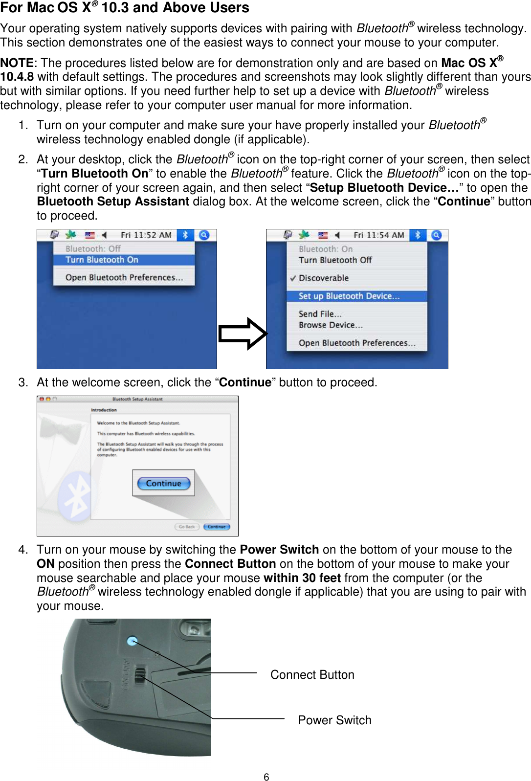 6 For Mac OS X® 10.3 and Above Users Your operating system natively supports devices with pairing with Bluetooth® wireless technology. This section demonstrates one of the easiest ways to connect your mouse to your computer. NOTE: The procedures listed below are for demonstration only and are based on Mac OS X® 10.4.8 with default settings. The procedures and screenshots may look slightly different than yours but with similar options. If you need further help to set up a device with Bluetooth® wireless technology, please refer to your computer user manual for more information. 1.  Turn on your computer and make sure your have properly installed your Bluetooth® wireless technology enabled dongle (if applicable). 2.  At your desktop, click the Bluetooth® icon on the top-right corner of your screen, then select “Turn Bluetooth On” to enable the Bluetooth® feature. Click the Bluetooth® icon on the top-right corner of your screen again, and then select “Setup Bluetooth Device…” to open the Bluetooth Setup Assistant dialog box. At the welcome screen, click the “Continue” button to proceed.    3.  At the welcome screen, click the “Continue” button to proceed.    4.  Turn on your mouse by switching the Power Switch on the bottom of your mouse to the ON position then press the Connect Button on the bottom of your mouse to make your mouse searchable and place your mouse within 30 feet from the computer (or the Bluetooth® wireless technology enabled dongle if applicable) that you are using to pair with your mouse.  Power Switch Connect Button 