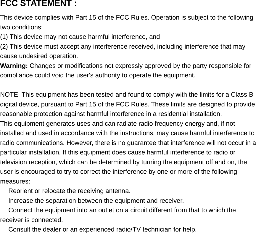 FCC STATEMENT :This device complies with Part 15 of the FCC Rules. Operation is subject to the followingtwo conditions:(1) This device may not cause harmful interference, and(2) This device must accept any interference received, including interference that maycause undesired operation.Warning: Changes or modifications not expressly approved by the party responsible forcompliance could void the user&apos;s authority to operate the equipment.NOTE: This equipment has been tested and found to comply with the limits for a Class Bdigital device, pursuant to Part 15 of the FCC Rules. These limits are designed to providereasonable protection against harmful interference in a residential installation.This equipment generates uses and can radiate radio frequency energy and, if notinstalled and used in accordance with the instructions, may cause harmful interference toradio communications. However, there is no guarantee that interference will not occur in aparticular installation. If this equipment does cause harmful interference to radio ortelevision reception, which can be determined by turning the equipment off and on, theuser is encouraged to try to correct the interference by one or more of the followingmeasures:　Reorient or relocate the receiving antenna.　Increase the separation between the equipment and receiver.　Connect the equipment into an outlet on a circuit different from that to which thereceiver is connected.　Consult the dealer or an experienced radio/TV technician for help.