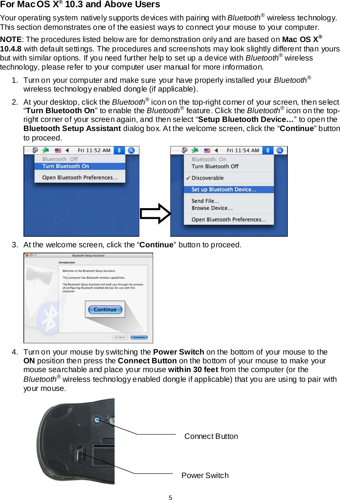 For Mac OS X® 10.3 and Above Users Your operating system natively supports devices with pairing with Bluetooth® wireless technology. This section demonstrates one of the easiest ways to connect your mouse to your computer. NOTE: The procedures listed below are for demonstration only and are based on Mac OS X® 10.4.8 with default settings. The procedures and screenshots may look slightly different than yours but with similar options. If you need further help to set up a device with Bluetooth® wireless technology, please refer to your computer user manual for more information. 1. Turn on your computer and make sure your have properly installed your Bluetooth® wireless technology enabled dongle (if applicable). 2. At your desktop, click the Bluetooth® icon on the top-right corner of your screen, then select “Turn Bluetooth On” to enable the Bluetooth® feature. Click the Bluetooth® icon on the top-right corner of your screen again, and then select “Setup Bluetooth Device…” to open the Bluetooth Setup Assistant dialog box. At the welcome screen, click the “Continue” button to proceed.    3. At the welcome screen, click the “Continue” button to proceed.    4. Turn on your mouse by switching the Power Switch on the bottom of your mouse to the ON position then press the Connect Button on the bottom of your mouse to make your mouse searchable and place your mouse within 30 feet from the computer (or the Bluetooth® wireless technology enabled dongle if applicable) that you are using to pair with your mouse.  Power Switch Connect B utton 5 