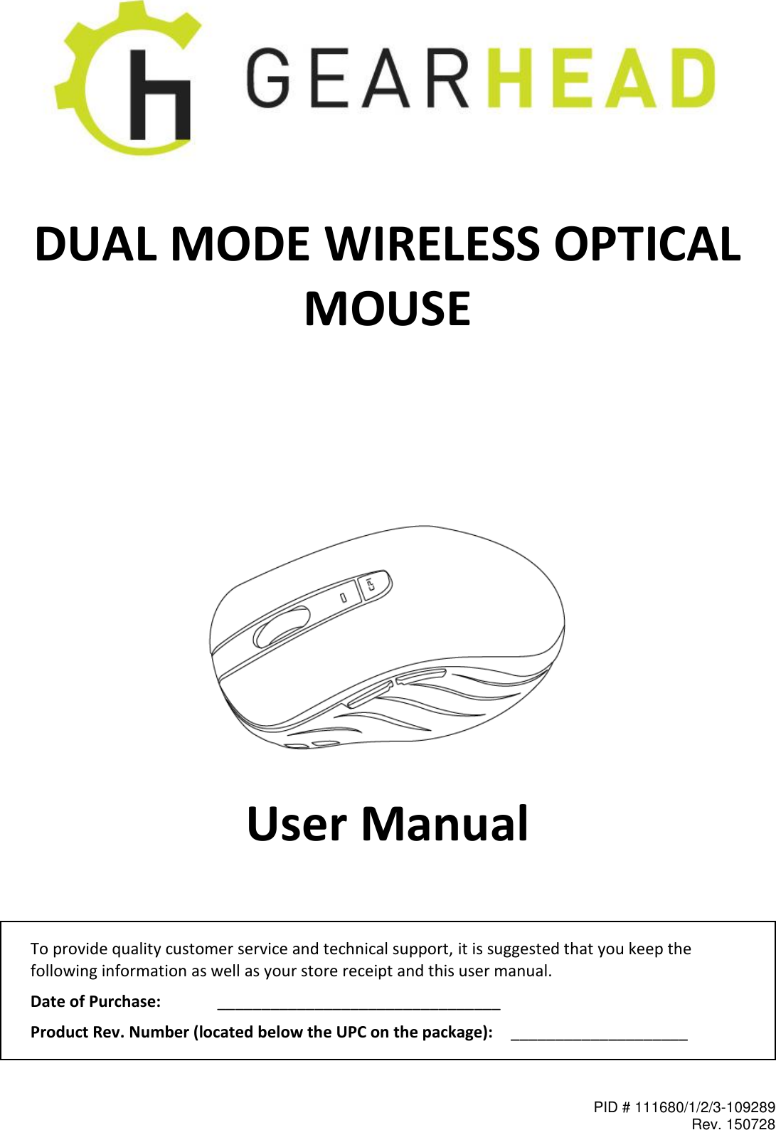 PID # 111680/1/2/3-109289 Rev. 150728    DUAL MODE WIRELESS OPTICAL MOUSE          User Manual  To provide quality customer service and technical support, it is suggested that you keep the following information as well as your store receipt and this user manual. Date of Purchase:   ________________________________ Product Rev. Number (located below the UPC on the package):   ____________________  