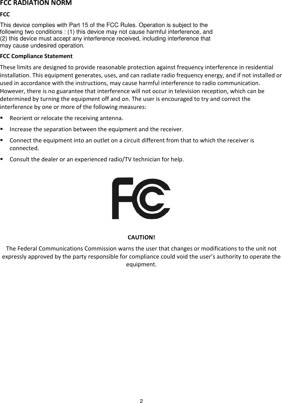 2  FCC RADIATION NORM FCC This device complies with Part 15 of the FCC Rules. Operation is subject to the following two conditions : (1) this device may not cause harmful interference, and (2) this device must accept any interference received, including interference that may cause undesired operation. FCC Compliance Statement These limits are designed to provide reasonable protection against frequency interference in residential installation. This equipment generates, uses, and can radiate radio frequency energy, and if not installed or used in accordance with the instructions, may cause harmful interference to radio communication. However, there is no guarantee that interference will not occur in television reception, which can be determined by turning the equipment off and on. The user is encouraged to try and correct the interference by one or more of the following measures:  Reorient or relocate the receiving antenna.  Increase the separation between the equipment and the receiver.  Connect the equipment into an outlet on a circuit different from that to which the receiver is connected.  Consult the dealer or an experienced radio/TV technician for help.    CAUTION! The Federal Communications Commission warns the user that changes or modifications to the unit not expressly approved by the party responsible for compliance could void the user’s authority to operate the equipment. 