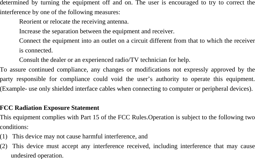 determined by turning the equipment off and on. The user is encouraged to try to correct the interference by one of the following measures: Reorient or relocate the receiving antenna. Increase the separation between the equipment and receiver. Connect the equipment into an outlet on a circuit different from that to which the receiver is connected. Consult the dealer or an experienced radio/TV technician for help. To assure continued compliance, any changes or modifications not expressly approved by the party responsible for compliance could void the user’s authority to operate this equipment. (Example- use only shielded interface cables when connecting to computer or peripheral devices).  FCC Radiation Exposure Statement This equipment complies with Part 15 of the FCC Rules.Operation is subject to the following two conditions: (1)    This device may not cause harmful interference, and (2)    This device must accept any interference received, including interference that may cause undesired operation. 