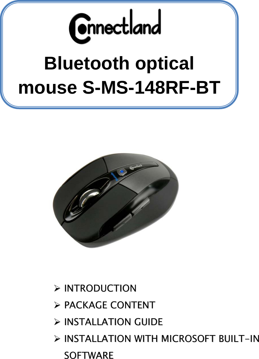            ¾¾  IINNTTRROODDUUCCTTIIOONN  ¾¾  PPAACCKKAAGGEE  CCOONNTTEENNTT  ¾¾  IINNSSTTAALLLLAATTIIOONN  GGUUIIDDEE  ¾¾  IINNSSTTAALLLLAATTIIOONN  WWIITTHH  MMIICCRROOSSOOFFTT  BBUUIILLTT--IINN  SSOOFFTTWWAARREE     Bluetooth optical mouse S-MS-148RF-BT 