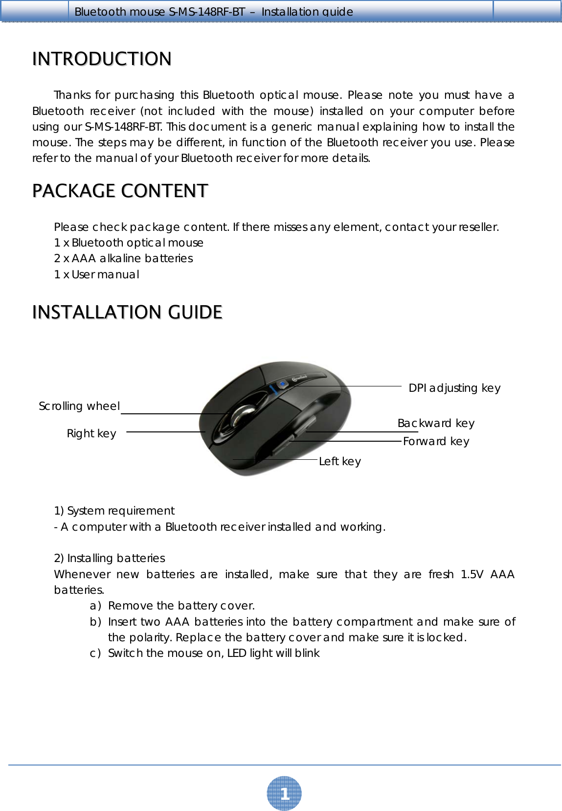   1 Bluetooth mouse S-MS-148RF-BT  –  Installation guide    IINNTTRROODDUUCCTTIIOONN    Thanks for purchasing this Bluetooth optical mouse. Please note you must have a Bluetooth receiver (not included with the mouse) installed on your computer before using our S-MS-148RF-BT. This document is a generic manual explaining how to install the mouse. The steps may be different, in function of the Bluetooth receiver you use. Please refer to the manual of your Bluetooth receiver for more details.  PPAACCKKAAGGEE  CCOONNTTEENNTT  Please check package content. If there misses any element, contact your reseller. 1 x Bluetooth optical mouse 2 x AAA alkaline batteries 1 x User manual  IINNSSTTAALLLLAATTIIOONN  GGUUIIDDEE    1) System requirement - A computer with a Bluetooth receiver installed and working.  2) Installing batteries Whenever new batteries are installed, make sure that they are fresh 1.5V AAA batteries.  a) Remove the battery cover. b) Insert two AAA batteries into the battery compartment and make sure of the polarity. Replace the battery cover and make sure it is locked. c) Switch the mouse on, LED light will blink DPI adjusting key Backward key Forward key Left key Scrolling wheel Right key 