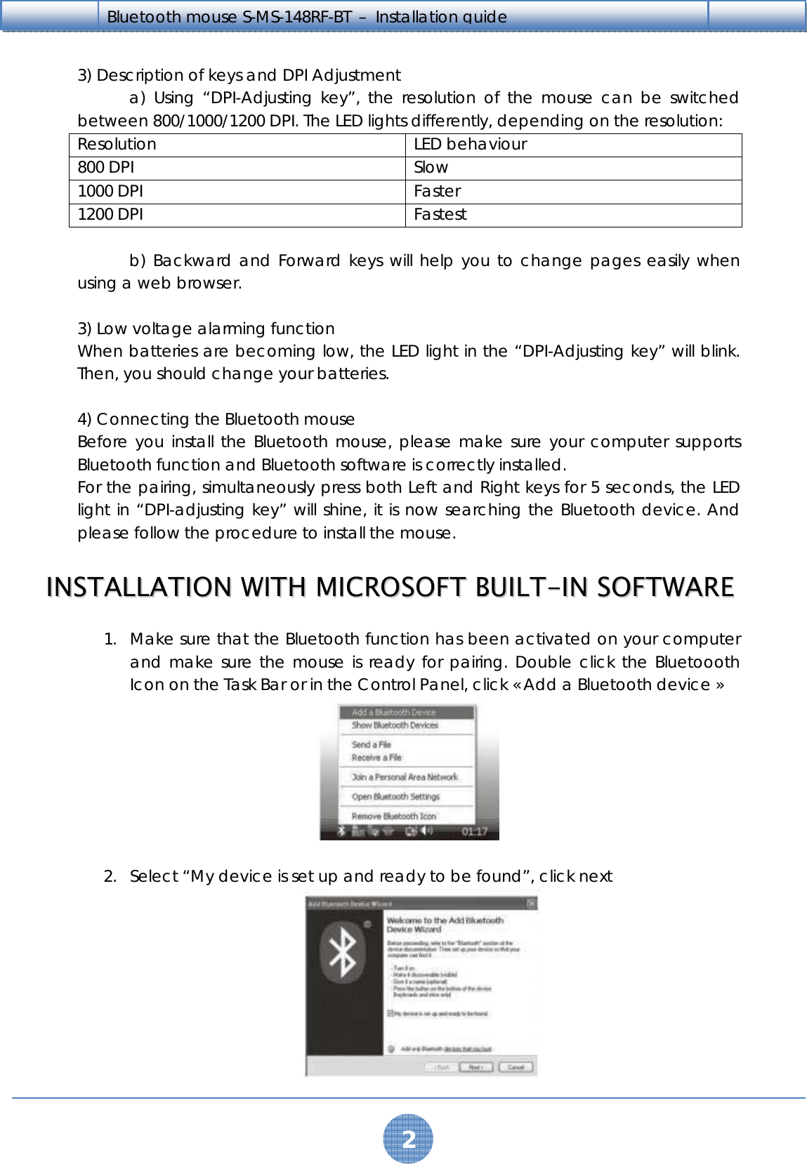   2 Bluetooth mouse S-MS-148RF-BT  –  Installation guide    3) Description of keys and DPI Adjustment   a) Using “DPI-Adjusting key”, the resolution of the mouse can be switched between 800/1000/1200 DPI. The LED lights differently, depending on the resolution: Resolution LED behaviour 800 DPI  Slow 1000 DPI  Faster 1200 DPI  Fastest     b) Backward and Forward keys will help you to change pages easily when using a web browser.  3) Low voltage alarming function When batteries are becoming low, the LED light in the “DPI-Adjusting key” will blink. Then, you should change your batteries.  4) Connecting the Bluetooth mouse Before you install the Bluetooth mouse, please make sure your computer supports Bluetooth function and Bluetooth software is correctly installed. For the pairing, simultaneously press both Left and Right keys for 5 seconds, the LED light in “DPI-adjusting key” will shine, it is now searching the Bluetooth device. And please follow the procedure to install the mouse.  IINNSSTTAALLLLAATTIIOONN  WWIITTHH  MMIICCRROOSSOOFFTT  BBUUIILLTT--IINN  SSOOFFTTWWAARREE  1. Make sure that the Bluetooth function has been activated on your computer and make sure the mouse is ready for pairing. Double click the Bluetoooth Icon on the Task Bar or in the Control Panel, click « Add a Bluetooth device »   2. Select “My device is set up and ready to be found”, click next  