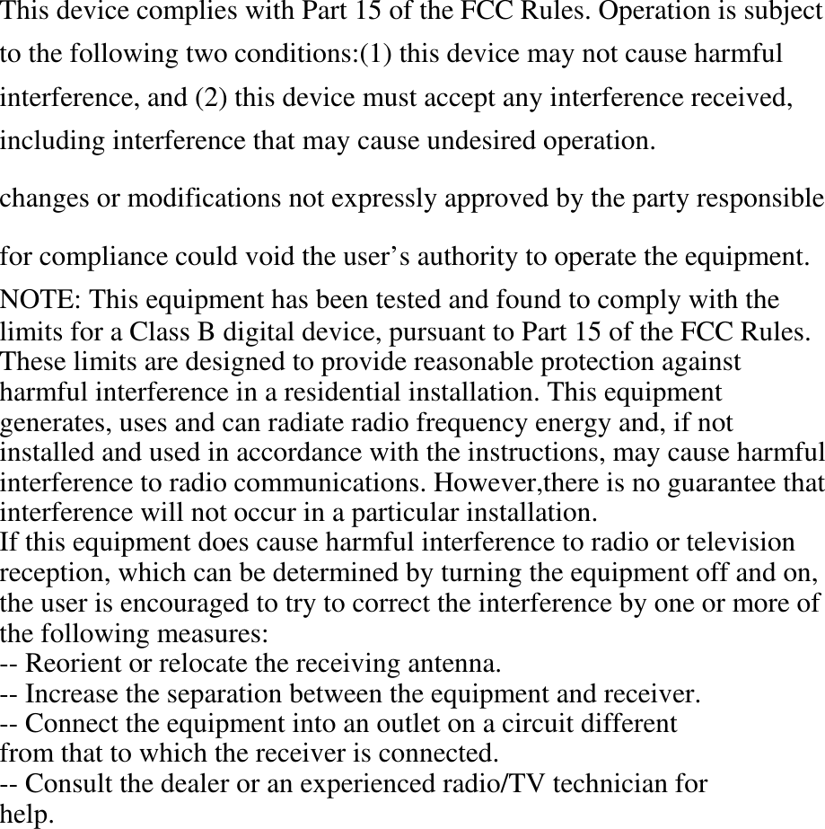 This device complies with Part 15 of the FCC Rules. Operation is subject to the following two conditions:(1) this device may not cause harmful interference, and (2) this device must accept any interference received, including interference that may cause undesired operation.  changes or modifications not expressly approved by the party responsible    for compliance could void the user’s authority to operate the equipment. NOTE: This equipment has been tested and found to comply with the   limits for a Class B digital device, pursuant to Part 15 of the FCC Rules.   These limits are designed to provide reasonable protection against   harmful interference in a residential installation. This equipment   generates, uses and can radiate radio frequency energy and, if not   installed and used in accordance with the instructions, may cause harmful   interference to radio communications. However,there is no guarantee that   interference will not occur in a particular installation.   If this equipment does cause harmful interference to radio or television   reception, which can be determined by turning the equipment off and on,   the user is encouraged to try to correct the interference by one or more of   the following measures:   -- Reorient or relocate the receiving antenna.   -- Increase the separation between the equipment and receiver.   -- Connect the equipment into an outlet on a circuit different   from that to which the receiver is connected.   -- Consult the dealer or an experienced radio/TV technician for   help.   