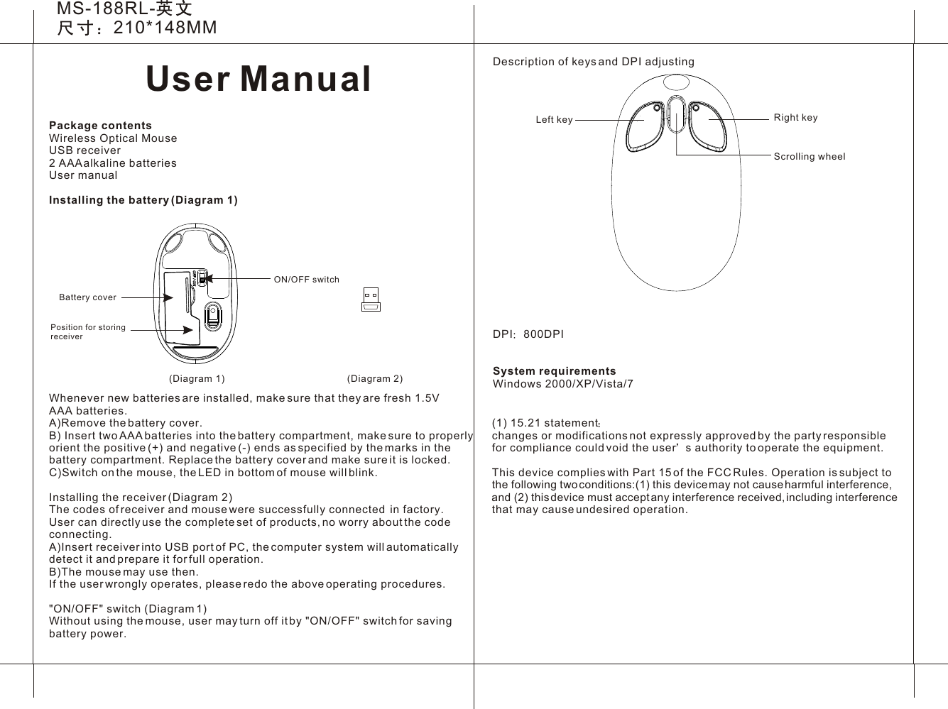 User ManualMS-188RL-210*148MM(Diagram 1)Description of keys and DPI adjustingDPI 800DPISystem requirementsWindows 2000/XP/Vista/7 Scrolling wheelLeft key Right key(Diagram 2)ON/OFF switchBattery coverPosition for storingreceiverPackage contentsWireless Optical MouseUSB receiver2 AAA alkaline batteriesUser manual Installing the battery (Diagram 1)Whenever new batteries are installed, make sure that they are fresh 1.5V AAA batteries.A)Remove the battery cover.B) Insert two AAA batteries into the battery compartment, make sure to properly orient the positive (+) and negative (-) ends as specified by the marks in the battery compartment. Replace the battery cover and make sure it is locked.C)Switch on the mouse, the LED in bottom of mouse will blink.Installing the receiver (Diagram 2)The codes of receiver and mouse were successfully connected  in factory. User can directly use the complete set of products, no worry about the code connecting. A)Insert receiver into USB port of PC, the computer system will automatically detect it and prepare it for full operation.B)The mouse may use then.If the user wrongly operates, please redo the above operating procedures.&quot;ON/OFF&quot; switch (Diagram 1)Without using the mouse, user may turn off it by &quot;ON/OFF&quot; switch for saving battery power.(1) 15.21 statement  changes or modifications not expressly approved by the party responsible for compliance could void the user s authority to operate the equipment. This device complies with Part 15 of the FCC Rules. Operation is subject to the following two conditions:(1) this device may not cause harmful interference, and (2) this device must accept any interference received, including interference that may cause undesired operation. 