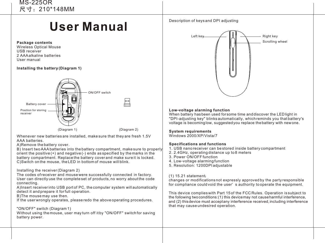 User ManualMS-225OR210*148MM(Diagram 1)Description of keys and DPI adjustingLow-voltage alarming functionWhen battery has been used for some time and discover the LED light in &quot;DPI-adjusting key&quot; blinks automatically, which reminds you that battery&apos;s voltage is becoming low, suggested you replace the battery with new one.System requirementsWindows 2000/XP/Vista/7Specifications and functions1. USB nano receiver can be stored inside battery compartment2. 2.4GHz, operating distance up to 8 meters 3. Power ON/OFF function4. Low-voltage alarming function5. Resolution: 1200DPI adjustable Scrolling wheelLeft key Right key(Diagram 2)ON/OFF switchBattery coverPosition for storingreceiverPackage contentsWireless Optical MouseUSB receiver2 AAA alkaline batteriesUser manual Installing the battery (Diagram 1)Whenever new batteries are installed, make sure that they are fresh 1.5V AAA batteries.A)Remove the battery cover.B) Insert two AAA batteries into the battery compartment, make sure to properly orient the positive (+) and negative (-) ends as specified by the marks in the battery compartment. Replace the battery cover and make sure it is locked.C)Switch on the mouse, the LED in bottom of mouse will blink.Installing the receiver (Diagram 2)The codes of receiver and mouse were successfully connected  in factory. User can directly use the complete set of products, no worry about the code connecting. A)Insert receiver into USB port of PC, the computer system will automatically detect it and prepare it for full operation.B)The mouse may use then.If the user wrongly operates, please redo the above operating procedures.&quot;ON/OFF&quot; switch (Diagram 1)Without using the mouse, user may turn off it by &quot;ON/OFF&quot; switch for saving battery power.(1) 15.21 statement  changes or modifications not expressly approved by the party responsible for compliance could void the user s authority to operate the equipment. This device complies with Part 15 of the FCC Rules. Operation is subject to the following two conditions:(1) this device may not cause harmful interference, and (2) this device must accept any interference received, including interference that may cause undesired operation. 