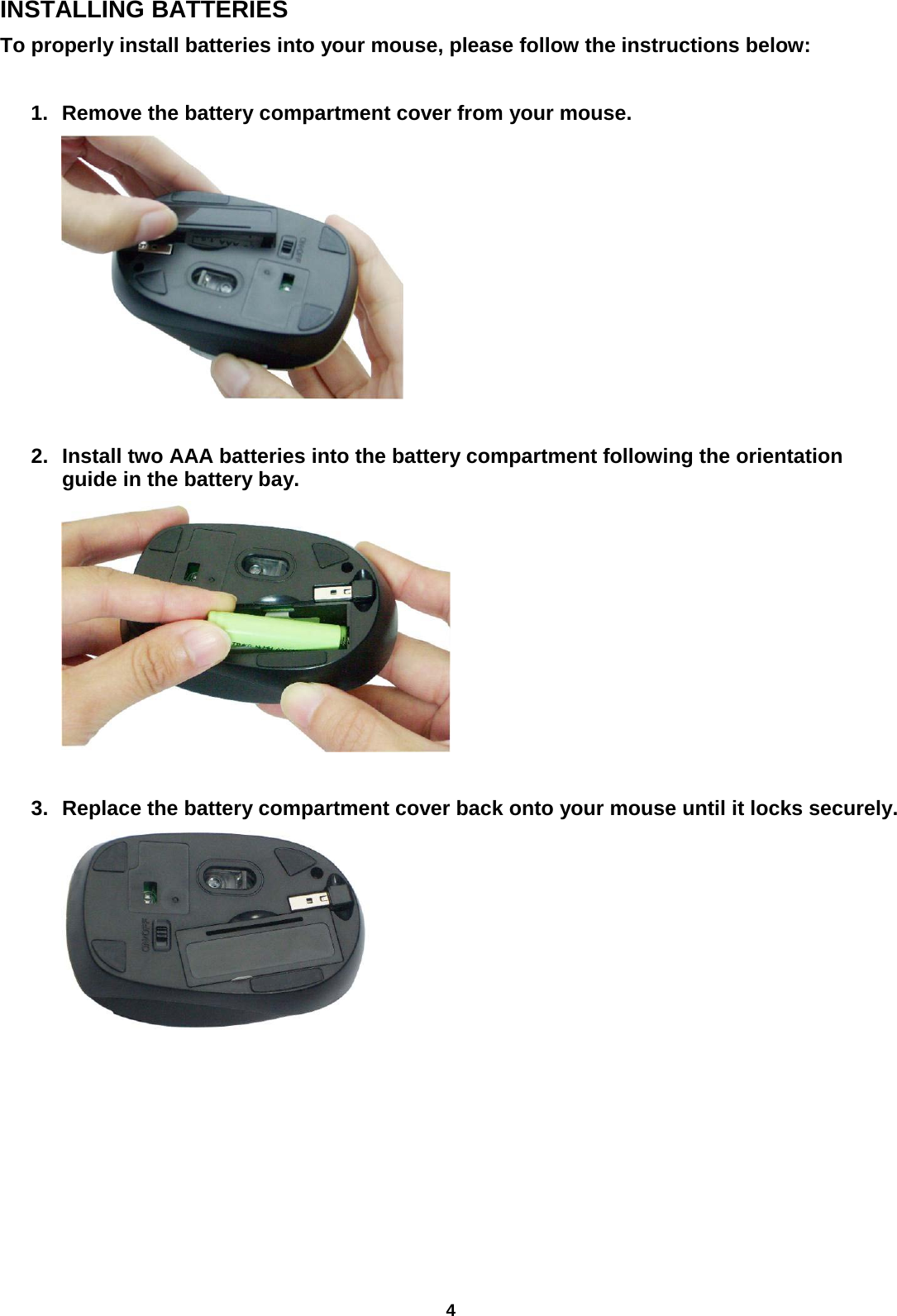 4 INSTALLING BATTERIES To properly install batteries into your mouse, please follow the instructions below:  1. Remove the battery compartment cover from your mouse.        2. Install two AAA batteries into the battery compartment following the orientation guide in the battery bay.       3. Replace the battery compartment cover back onto your mouse until it locks securely.         