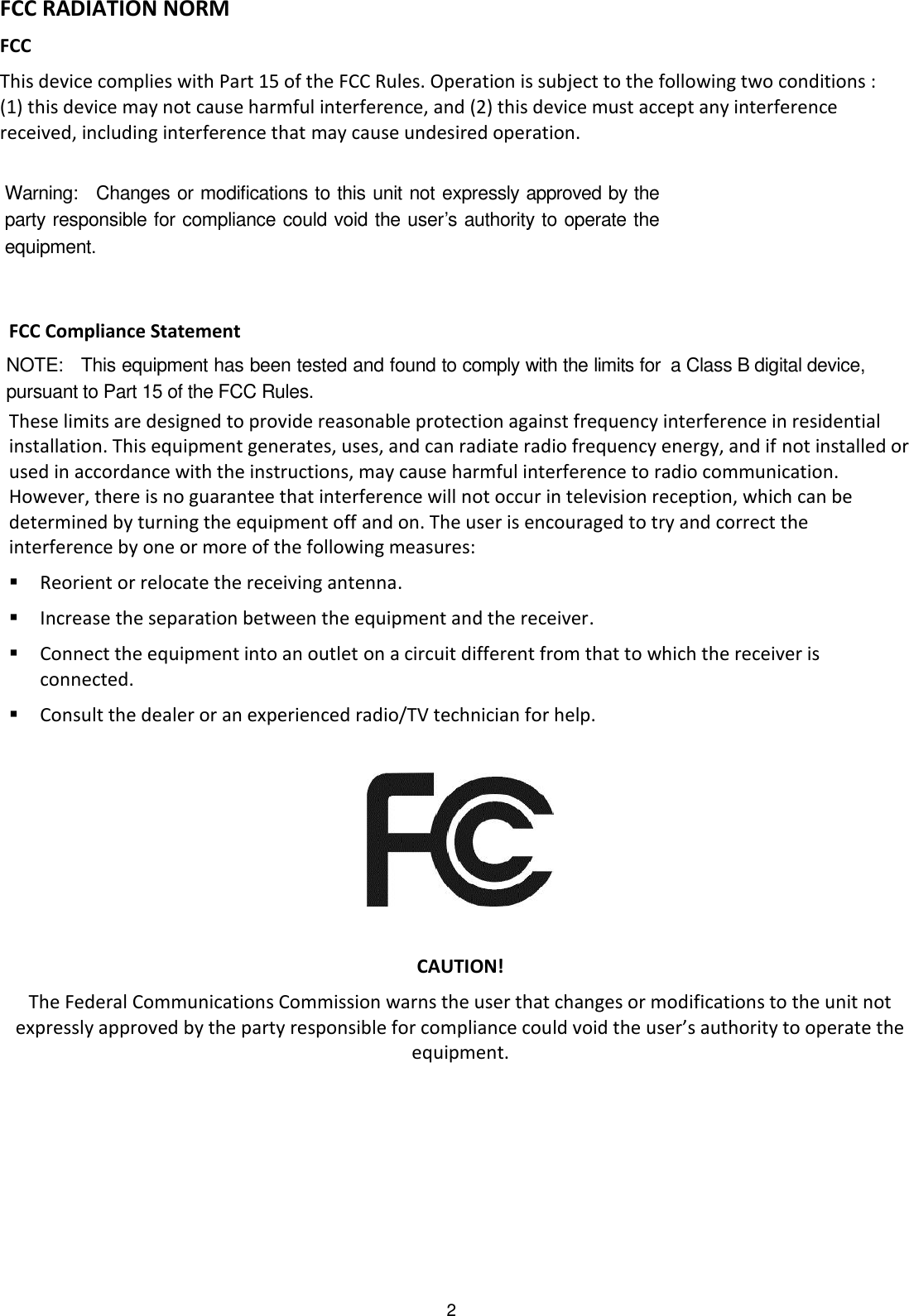 pursuant to Part 15 of tha Class B digital device,2 FCC RADIATION NORM FCC This device complies with Part 15 of the FCC Rules. Operation is subject to the following two conditions : (1) this device may not cause harmful interference, and (2) this device must accept any interference received, including interference that may cause undesired operation.   FCC Compliance Statement These limits are designed to provide reasonable protection against frequency interference in residential installation. This equipment generates, uses, and can radiate radio frequency energy, and if not installed or used in accordance with the instructions, may cause harmful interference to radio communication. However, there is no guarantee that interference will not occur in television reception, which can be determined by turning the equipment off and on. The user is encouraged to try and correct the interference by one or more of the following measures:  Reorient or relocate the receiving antenna.  Increase the separation between the equipment and the receiver.  Connect the equipment into an outlet on a circuit different from that to which the receiver is connected.  Consult the dealer or an experienced radio/TV technician for help.    CAUTION! The Federal Communications Commission warns the user that changes or modifications to the unit not expressly approved by the party responsible for compliance could void the user’s authority to operate the equipment. Warning:    Changes or modifications to this unit not expressly approved by the party responsible for compliance could void the user’s authority to operate the equipment. e FCC Rules.      NOTE:    This equipment has been tested and found to comply with the limits for 