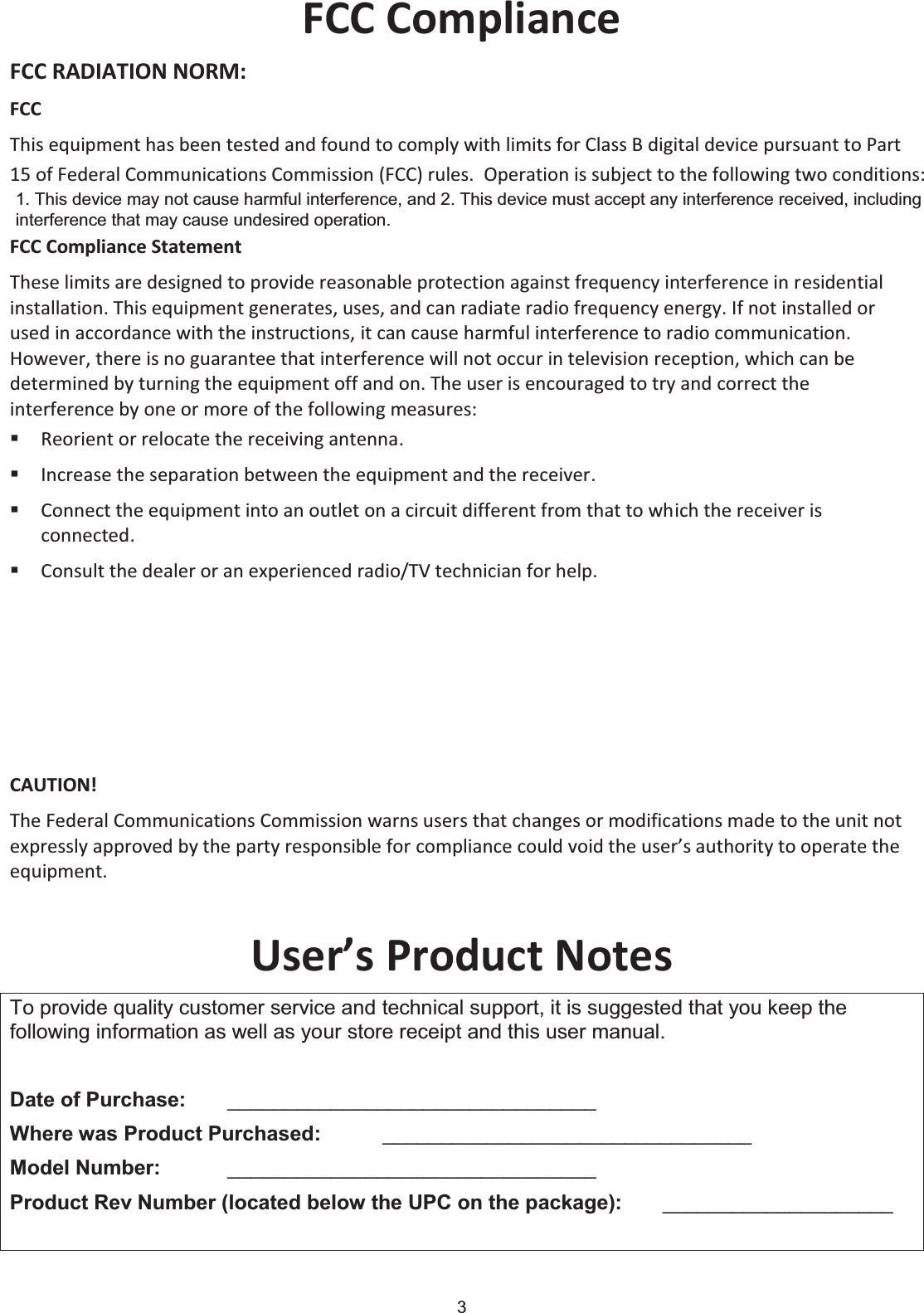 3 FCC Compliance FCC RADIATION NORM: FCC This equipment has been tested and found to comply with limits for Class B digital device pursuant to Part 15 of Federal Communications Commission (FCC) rules.  FCC Compliance Statement These limits are designed to provide reasonable protection against frequency interference in residential installation. This equipment generates, uses, and can radiate radio frequency energy. If not installed or used in accordance with the instructions, it can cause harmful interference to radio communication. However, there is no guarantee that interference will not occur in television reception, which can be determined by turning the equipment off and on. The user is encouraged to try and correct the interference by one or more of the following measures: Reorient or relocate the receiving antenna. Increase the separation between the equipment and the receiver. Connect the equipment into an outlet on a circuit different from that to which the receiver is connected. Consult the dealer or an experienced radio/TV technician for help.   CAUTION! The Federal Communications Commission warns users that changes or modifications made to the unit not expressly approved by the party responsible for compliance could void the user’s authority to operate the equipment. User’s Product Notes To provide quality customer service and technical support, it is suggested that you keep the following information as well as your store receipt and this user manual. Date of Purchase:   ________________________________ Where was Product Purchased: ________________________________ Model Number:   ________________________________ Product Rev Number (located below the UPC on the package):   ____________________ 1. This device may not cause harmful interference, and 2. This device must accept any interference received, including  interference that may cause undesired operation.