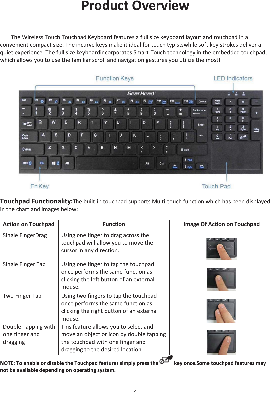 4 Product Overview The Wireless Touch Touchpad Keyboard features a full size keyboard layout and touchpad in a convenient compact size. The incurve keys make it ideal for touch typistswhile soft key strokes deliver a quiet experience. The full size keyboardincorporates Smart-Touch technology in the embedded touchpad, which allows you to use the familiar scroll and navigation gestures you utilize the most! Touchpad Functionality:The built-in touchpad supports Multi-touch function which has been displayed in the chart and images below: Action on Touchpad Function Image Of Action on Touchpad Single FingerDrag Using one finger to drag across the touchpad will allow you to move the cursor in any direction.  Single Finger Tap Using one finger to tap the touchpad once performs the same function as clicking the left button of an external mouse.   Two Finger Tap Using two fingers to tap the touchpad once performs the same function as clicking the right button of an external mouse.   Double Tapping with one finger and dragging This feature allows you to select and move an object or icon by double tapping the touchpad with one finger and dragging to the desired location.   NOTE: To enable or disable the Touchpad features simply press the  key once.Some touchpad features may not be available depending on operating system. 