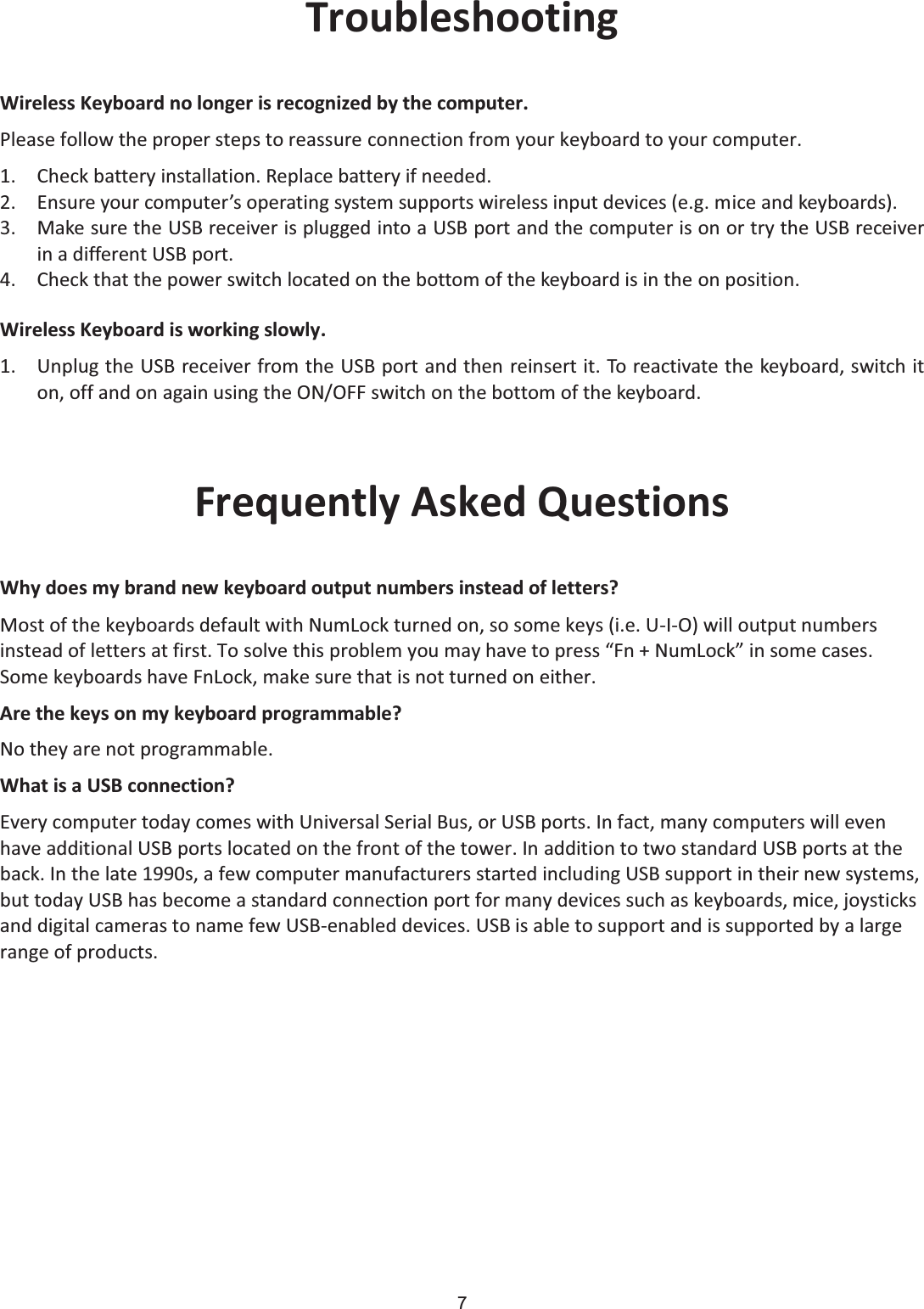 7 Troubleshooting Wireless Keyboard no longer is recognized by the computer. Please follow the proper steps to reassure connection from your keyboard to your computer. 1. Check battery installation. Replace battery if needed. 2. Ensure your computer’s operating system supports wireless input devices (e.g. mice and keyboards). 3. Make sure the USB receiver is plugged into a USB port and the computer is on or try the USB receiver in a different USB port. 4. Check that the power switch located on the bottom of the keyboard is in the on position. Wireless Keyboard is working slowly. 1. Unplug the USB receiver from the USB port and then reinsert it. To reactivate the keyboard, switch it on, off and on again using the ON/OFF switch on the bottom of the keyboard.  Frequently Asked Questions Why does my brand new keyboard output numbers instead of letters? Most of the keyboards default with NumLock turned on, so some keys (i.e. U-I-O) will output numbers instead of letters at first. To solve this problem you may have to press “Fn + NumLock” in some cases. Some keyboards have FnLock, make sure that is not turned on either. Are the keys on my keyboard programmable? No they are not programmable. What is a USB connection? Every computer today comes with Universal Serial Bus, or USB ports. In fact, many computers will even have additional USB ports located on the front of the tower. In addition to two standard USB ports at the back. In the late 1990s, a few computer manufacturers started including USB support in their new systems, but today USB has become a standard connection port for many devices such as keyboards, mice, joysticks and digital cameras to name few USB-enabled devices. USB is able to support and is supported by a large range of products. 