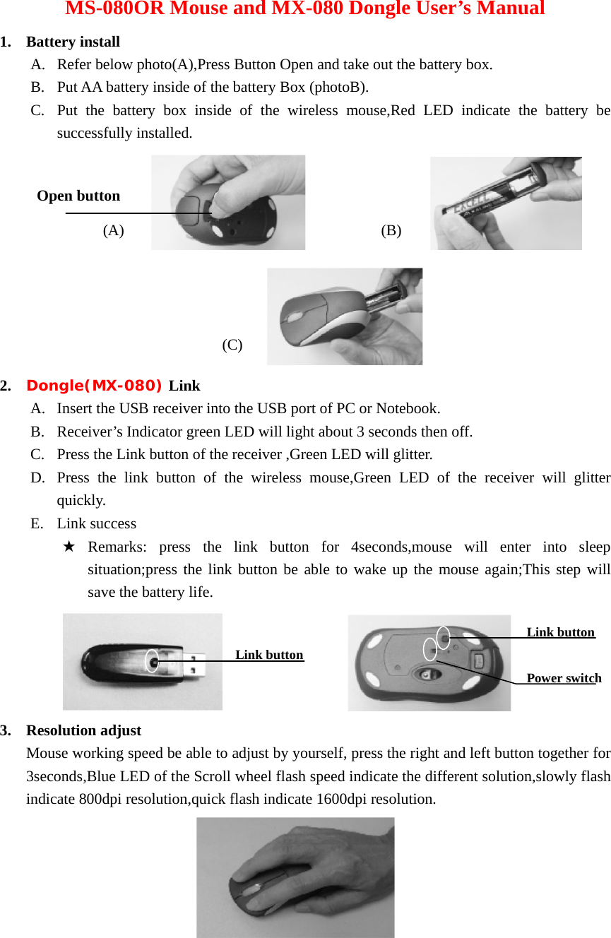 MS-080OR Mouse and MX-080 Dongle User’s Manual 1. Battery install A. Refer below photo(A),Press Button Open and take out the battery box. B. Put AA battery inside of the battery Box (photoB). C. Put the battery box inside of the wireless mouse,Red LED indicate the battery be successfully installed.                                    2. Dongle(MX-080) Link A. Insert the USB receiver into the USB port of PC or Notebook. B. Receiver’s Indicator green LED will light about 3 seconds then off. C. Press the Link button of the receiver ,Green LED will glitter. D. Press the link button of the wireless mouse,Green LED of the receiver will glitter quickly. E. Link success ★ Remarks: press the link button for 4seconds,mouse will enter into sleep                situation;press the link button be able to wake up the mouse again;This step will  save the battery life.                    3. Resolution adjust Mouse working speed be able to adjust by yourself, press the right and left button together for 3seconds,Blue LED of the Scroll wheel flash speed indicate the different solution,slowly flash indicate 800dpi resolution,quick flash indicate 1600dpi resolution.    Open button (A)  (B) (C) Link button Link button Power switch 