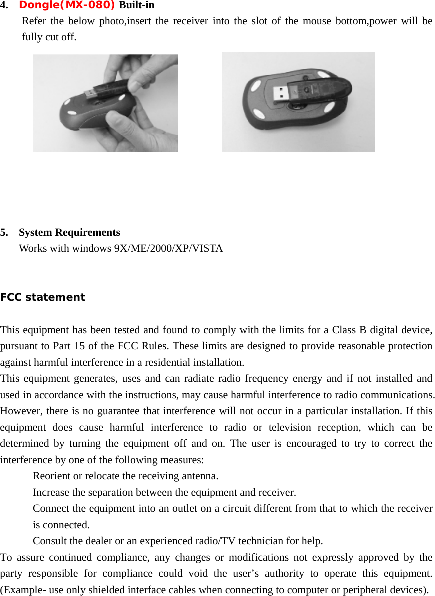 4. Dongle(MX-080) Built-in Refer the below photo,insert the receiver into the slot of the mouse bottom,power will be fully cut off.               5. System Requirements Works with windows 9X/ME/2000/XP/VISTA   FCC statement  This equipment has been tested and found to comply with the limits for a Class B digital device, pursuant to Part 15 of the FCC Rules. These limits are designed to provide reasonable protection against harmful interference in a residential installation. This equipment generates, uses and can radiate radio frequency energy and if not installed and used in accordance with the instructions, may cause harmful interference to radio communications. However, there is no guarantee that interference will not occur in a particular installation. If this equipment does cause harmful interference to radio or television reception, which can be determined by turning the equipment off and on. The user is encouraged to try to correct the interference by one of the following measures: Reorient or relocate the receiving antenna. Increase the separation between the equipment and receiver. Connect the equipment into an outlet on a circuit different from that to which the receiver is connected. Consult the dealer or an experienced radio/TV technician for help. To assure continued compliance, any changes or modifications not expressly approved by the party responsible for compliance could void the user’s authority to operate this equipment. (Example- use only shielded interface cables when connecting to computer or peripheral devices).    