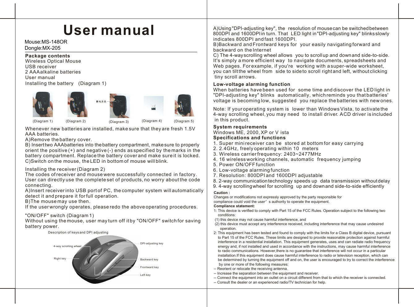 User manual Package contentsWireless Optical MouseUSB receiver2 AAA alkaline batteriesUser manual Installing the battery  (Diagram 1)Caution : Changes or modifications not expressly approved by the party responsible for compliance could void the user＇s authority to operate the equipment.Compliance statement:1: This device is verified to comply with Part 15 of the FCC Rules. Operation subject to the following two     conditions: (1) this device may not cause harmful interference, and  (2) this device must accept any interference received, including interference that may cause undesired       operation.2: This equipment has been tested and found to comply with the limits for a Class B digital device, pursuant     to Part 15 of the FCC Rules. These limits are designed to provide reasonable protection against harmful     interference in a residential installation. This equipment generates, uses and can radiate radio frequency     energy and, if not installed and used in accordance with the instructions, may cause harmful interference     to radio communications. However,there is no guarantee that interference will not occur in a particular     installation.If this equipment does cause harmful interference to radio or television reception, which can     be determined by turning the equipment off and on, the user is encouraged to try to correct the interference      by one or more of the following measures:-- Reorient or relocate the receiving antenna.-- Increase the separation between the equipment and receiver.-- Connect the equipment into an outlet on a circuit different from that to which the receiver is connected.-- Consult the dealer or an experienced radio/TV technician for help.Whenever new batteries are installed, make sure that they are fresh 1.5V AAA batteries.A)Remove the battery cover.B) Insert two AAA batteries into the battery compartment, make sure to properly orient the positive (+) and negative (-) ends as specified by the marks in the battery compartment. Replace the battery cover and make sure it is locked.C)Switch on the mouse, the LED in bottom of mouse will blink.Installing the receiver (Diagram 2)The codes of receiver and mouse were successfully connected  in factory. User can directly use the complete set of products, no worry about the code connecting. A)Insert receiver into USB port of PC, the computer system will automatically detect it and prepare it for full operation.B)The mouse may use then.If the user wrongly operates, please redo the above operating procedures.&quot;ON/OFF&quot; switch (Diagram 1)Without using the mouse, user may turn off it by &quot;ON/OFF&quot; switch for saving battery power.A)Using &quot;DPI-adjusting key&quot;, the  resolution of mouse can be switched between 800DPI and 1600DPI in turn. That  LED light in &quot;DPI-adjusting key&quot; blinks slowlyindicates 800DPI and fast 1600DPI. B)Backward and Frontward keys for  your easily navigating forward and backward on the InternetC) The 4-way scrolling wheel allows  you to scroll up and down and side-to-side. It&apos;s simply a more efficient way  to navigate documents, spreadsheets and Web pages. For example, if you&apos;re  working with a super-wide worksheet, you can tilt the wheel from  side to side to scroll right and left, without clicking tiny scroll arrows.  Low-voltage alarming functionWhen batteries have been used for  some time and discover the LED light in &quot;DPI-adjusting key&quot; blinks  automatically, which reminds you that batteries&apos; voltage is becoming low, suggested  you replace the batteries with new ones.Note: If your operating system is  lower than Windows Vista, to activate the 4-way scrolling wheel, you may need  to install driver. A CD driver is included in this product. System requirementsWindows ME, 2000, XP or V istaSpecifications and functions1. Super mini receiver can be  stored at bottom for easy carrying2. 2.4GHz, freely operating within 10  meters3. Wireless carrier frequency: 2403~2477MHz 4. 16 wireless working channels, automatic  frequency jumping5. Power ON/OFF function6. Low-voltage alarming function7. Resolution: 800DPI and 1600DPI adjustable8. 2-way communication technology speeds up  data transmission without delay9. 4-way scrolling wheel for scrolling  up and down and side-to-side efficiently( )Diagram 2( )Diagram 1 ( )Diagram 4( )Diagram 3Description of keys and DPI adjustingFrontward keyBackward key4-way scrolling wheelDPI-adjusting keyRight keyLeft key( )Diagram 5Mouse:MS-148OR Dongle:MX-205